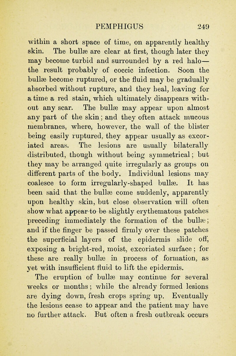 within a short space of time, on apparently healthy skin. The bullae are clear at first, though later they may become turbid and surrounded by a red halo— the result probably of coccic infection. Soon the bullae become ruptured, or the fluid may be gradually absorbed without rupture, and they heal, leaving for a time a red stain, which ultimately disappears with- out any scar. The bullae may appear upon almost any part of the skin; and they often attack mucous membranes, where, however, the wall of the blister being easily ruptured, they appear usually as excor- iated areas. The lesions are usually bilaterally distributed, though without being symmetrical; but they may be arranged quite irregularly as groups on different parts of the body. Individual lesions may coalesce to form irregularly-shaped buUse. It has been said that the bull as come suddenly, apparently upon healthy skin, but close observation will often show what appear to be slightly erythematous patches preceding immediately the formation of the bullae; and if the finger be passed firmly over these patches the superficial layers of the epidermis slide oft', exposing a bright-red, moist, excoriated surface; for these are really bullte in process of formation, as yet with insufficient fluid to lift the epidermis. The eruption of bullce may continue for several weeks or months; while the already formed lesions are dying down, fresh crops spring up. Eventually the lesions cease to appear and the patient may have no further attack. But often a fresh outbreak occurs