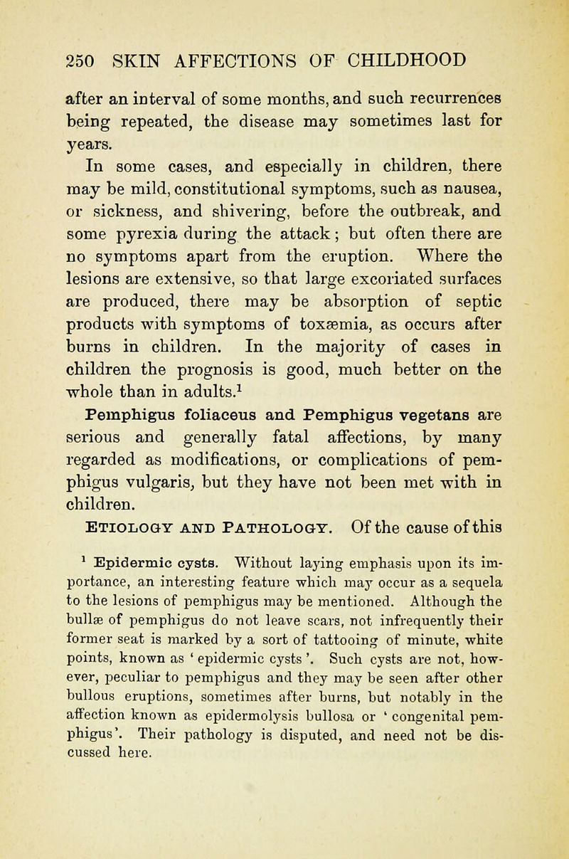 after an interval of some months, and such recurrences being repeated, the disease may sometimes last for years. In some cases, and especially in children, there may be mild, constitutional symptoms, such as nausea, or sickness, and shivering, before the outbreak, and some pyrexia during the attack; but often there are no symptoms apart from the eruption. Where the lesions are extensive, so that large excoriated surfaces are produced, there may be absorption of septic products with symptoms of toxaemia, as occurs after burns in children. In the majority of cases in children the prognosis is good, much better on the whole than in adults.^ Pemphigus foliaceus and Pemphigus vegetans are serious and generally fatal affections, by many regarded as modifications, or complications of pem- phigus vulgaris, but they have not been met with in children. Etiology and Pathology. Of the cause of this • Epidermic cysts. Without laying empliasis upon its im- portance, an interesting feature which may occur as a sequela to the lesions of pemphigus may be mentioned. Although the bullae of pemphigus do not leave scars, not infrequently their former seat is marked by a sort of tattooing of minute, white points, known as ' epidermic cysts'. Such cysts are not, how- ever, peculiar to pemphigus and they may be seen after other bullous eruptions, sometimes after burns, but notably in the affection known as epidermolysis bullosa or ' congenital pem- phigus'. Their pathology is disputed, and need not be dis- cussed here.