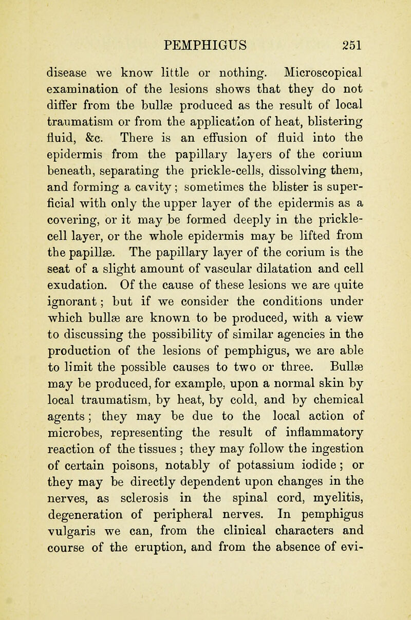 disease we know little or nothing. Microscopical examination of the lesions shows that they do not differ from the bullae produced as the result of local traumatism or from the application of heat, blistering fluid, &c. There is an effusion of fluid into the epidermis from the papillary layers of the corium beneath, separating the prickle-cells, dissolving them, and forming a cavity; sometimes the blister is super- ficial with only the upper layer of the epidermis as a covering, or it may be formed deeply in the prickle- cell layer, or the whole epidermis may be lifted from the papillse. The papillary layer of the corium is the seat of a slight amount of vascular dilatation and cell exudation. Of the cause of these lesions we are quite ignorant; but if we consider the conditions under which buUas are known to be produced^ with a view to discussing the possibility of similar agencies in the production of the lesions of pemphigus, we are able to limit the possible causes to two or three. Bullae may be produced, for example, upon a normal skin by local traumatism, by heat, by cold, and by chemical agents; they may be due to the local action of microbes, representing the result of inflammatory reaction of the tissues ; they may follow the ingestion of certain poisons, notably of potassium iodide; or they may be directly dependent upon changes in the nerves, as sclerosis in the spinal cord, myelitis, degeneration of peripheral nerves. In pemphigus vulgaris we can, from the clinical characters and course of the eruption, and from the absence of evi-