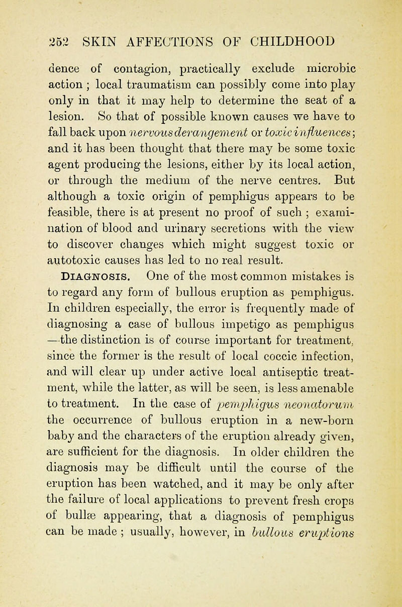 dence of contagion, practically exclude microbic action ; local traumatism can possibly come into play only in that it may help to determine the seat of a lesion. So that of possible known causes we have to fall back upon nervous derangement or toxicinfluences; and it has been thought that there may be some toxic agent producing the lesions, either by its local action, or through the medium of the nerve centres. But although a toxic origin of pemphigus appears to be feasible, there is at present no proof of such ; exami- nation of blood and urinary secretions with the view to discover changes which might suggest toxic or autotoxic causes has led to no real result. Diagnosis. One of the most common mistakes is to regard any form of bullous eruption as pemphigus. In children especially, the error is frequently made of diagnosing a case of bullous impetigo as pemphigus —the distinction is of course important for treatment, since the former is the result of local coccic infection, and will clear up under active local antiseptic treat- ment, while the latter, as will be seen, is less amenable to treatment. In the case of pemphigus neonatorum- the occurrence of bullous eruption in a new-born baby and the characters of the eruption already given, are sufficient for the diagnosis. In older children the diagnosis may be difficult until the course of the eruption has been watched, and it may be only after the failure of local applications to prevent fresh crops of bulke appearing, that a diagnosis of pemphigus can be made ; usually, however, in hullous eruptions