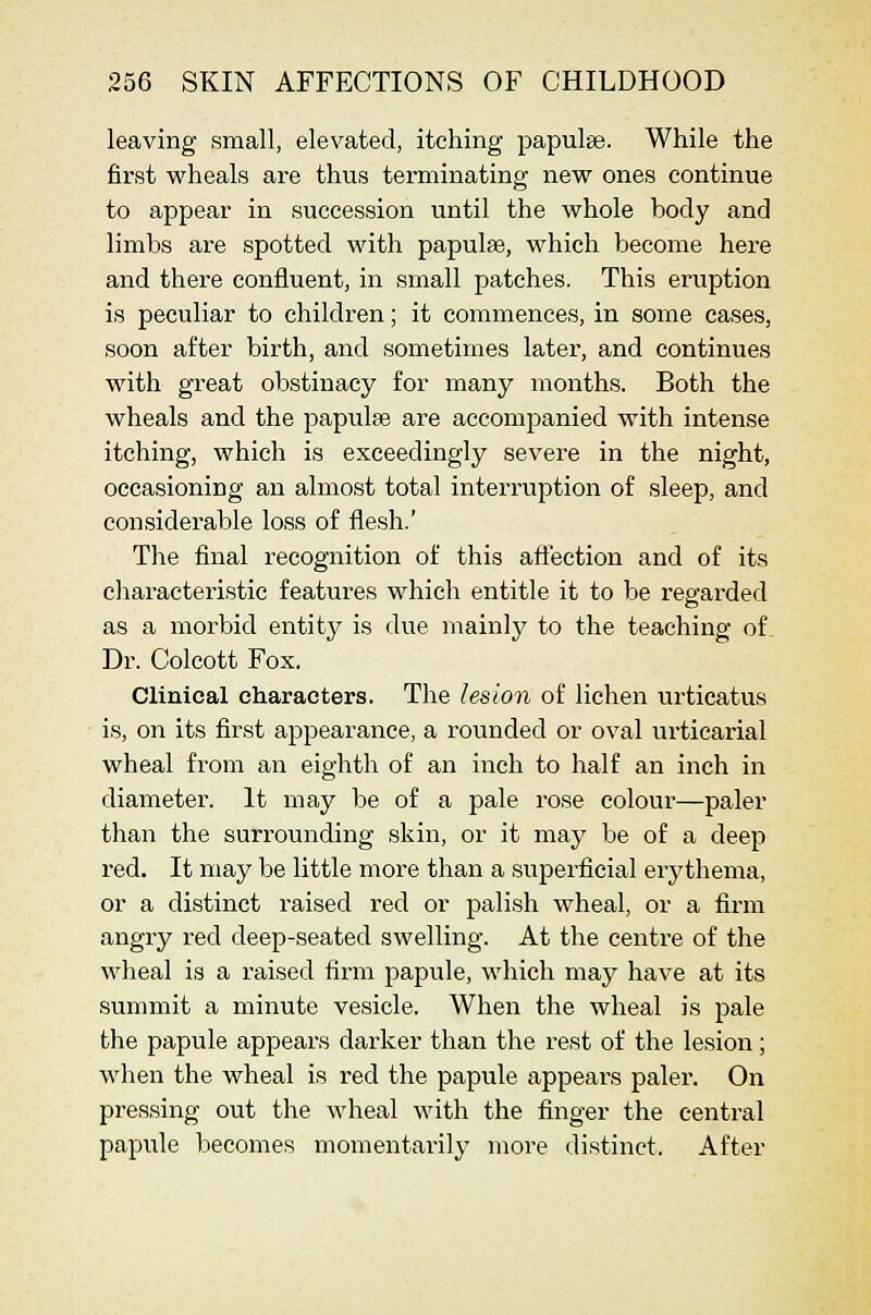 leaving small, elevated, itching papulae. While the first wheals are thus terminating new ones continue to appear in succession until the whole body and limbs are spotted with papulae, which become here and there confluent, in small patches. This eruption is peculiar to children; it commences, in some cases, soon after birth, and sometimes later, and continues with great obstinacy for many months. Both the wheals and the papulae are accompanied with intense itching, which is exceedingly severe in the night, occasioning an almost total interruption of sleep, and considerable loss of flesh.' The final recognition of this aftection and of its cliaracteristic features which entitle it to be regarded as a morbid entitj' is due mainly to the teaching of Dr. Colcott Fox. Clinical characters. The lesion of lichen urticatus is, on its first appearance, a rounded or oval urticarial wheal from an eighth of an inch to half an inch in diameter. It may be of a pale rose colour—paler than the surrounding skin, or it may be of a deep red. It may be little more than a superficial erj^thema, or a distinct raised red or palish wheal, or a firm angry red deep-seated swelling. At the centre of the wheal is a raised firm papule, which may have at its summit a minute vesicle. When the wheal is pale the papule appears darker than the rest of the lesion; when the wheal is red the papule appears paler. On pressing out the wheal with the finger the central papule becomes momentarily more distinct. After