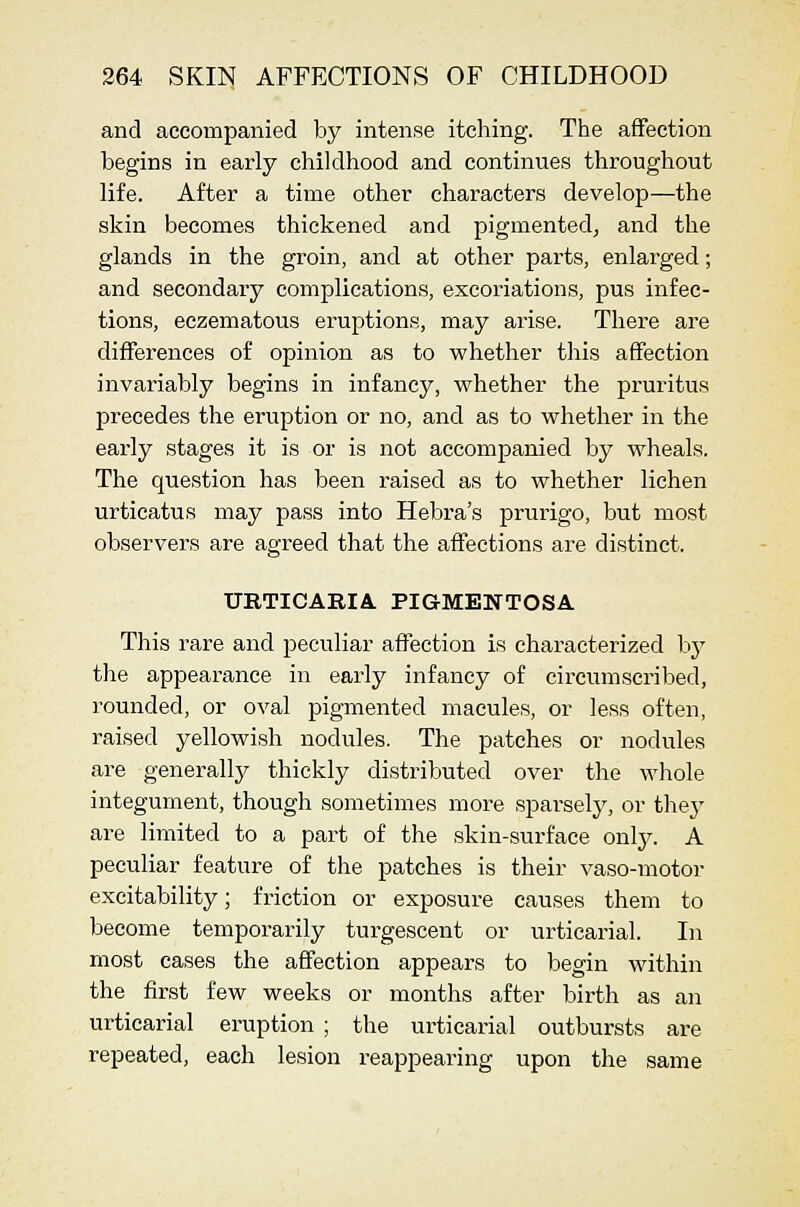 and accompanied by intense itching. The affection begins in early childhood and continues throughout life. After a time other characters develop—the skin becomes thickened and pigmented, and the glands in the groin, and at other parts, enlarged; and secondary complications, excoriations, pus infec- tions, eczematous eruptions, may ai'ise. There are differences of opinion as to whether this affection invai'iably begins in infancy, whether the pruritus precedes the eruption or no, and as to whether in the early stages it is or is not accompanied by wheals. The question has been raised as to whether lichen urticatus may pass into Hebra's prurigo, but most observers are agreed that the affections are distinct. URTICABIA. PIGMENTOSA This rare and peculiar affection is characterized hy the appearance in early infancy of circumscribed, rounded, or oval pigmented macules, or less often, raised yellowish nodules. The patches or nodules are generally thickly distributed over the whole integument, though sometimes more sparsely, or they are limited to a part of the skin-surface onlj^ A peculiar feature of the patches is their vaso-motor excitability; friction or exposure causes them to become temporarily turgescent or urticarial. In most cases the affection appears to begin within the first few weeks or months after birth as an urticarial eruption ; the urticarial outbursts are repeated, each lesion reappearing upon the same