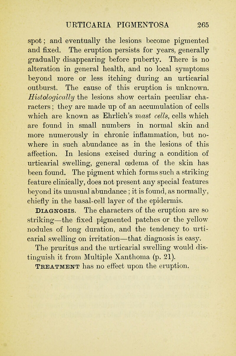 spot; and eventually the lesions become pigmented and fixed. The eruption persists for years, generally gradually disappearing before puberty. There is no alteration in general health, and no local symptoms beyond more or less itching during an urticarial outburst. The cause of this eruption is unknown. Histologically the lesions show certain peculiar cha- racters ; they are made up of an accumulation of cells which are known as Ehrlich's mast cells, cells which are found in small numbers in normal skin and more numerously in chronic inflammation, but no- where in such abundance as in the lesions of this affection. In lesions excised during a condition of urticarial swelling, general oedema of the skin has been found. The pigment which forms ?uch a striking- feature clinically, does not present any special features bej^ond its unusual abundance; it is found, as normallj^, chiefly in the basal-cell layer of the epidermis. Diagnosis. The characters of the eruption are so striking—the fixed pigmented patches or the yellow nodules of long duration, and the tendency to urti- carial swelling on irritation—that diagnosis is easy. The pruritus and the urticarial swelling would dis- tinguish it from Multiple Xanthoma (p. 21). Tkeatment has no effect upon the eruption.