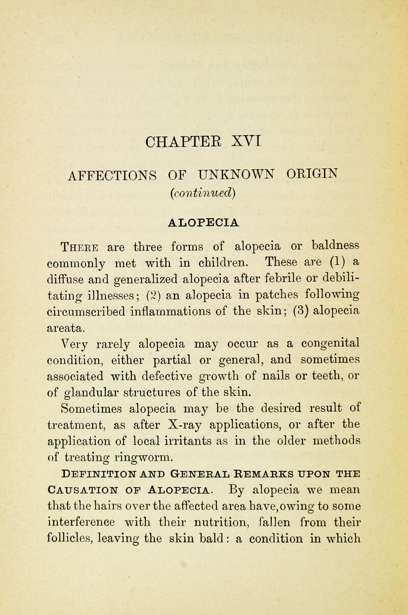 CHAPTER XVI AFFECTIONS OF UNKNOWN ORIGIN (eontinued) ALOPECIA Thebe are three forms of alopecia or baldness commonly met with in children. These are (1) a diffuse and generalized alopecia after febrile or debili- tating illnesses; (2) an alopecia in patches following circumscribed inflammations of the skin; (3) alopecia areata. Very rarely alopecia may occur as a congenital condition, either partial or general, and sometimes associated with defective growth of nails or teeth, or of glandular structures of the skin. Sometimes alopecia maj' be the desired result of treatment, as after X-ray applications, or after the application of local irritants as in the older methods of treating ringworm. Definition and General remabks upon the Causation op Alopecia. By alopecia we mean that the hairs over the affected area have,owing to some interference with their nutrition, fallen from their follicles, leaving the skin bald: a condition in which