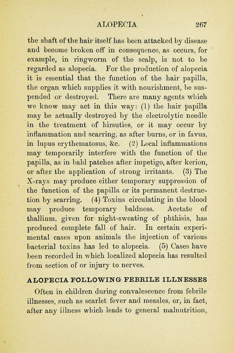 the shaft of the hair itself has been attacked by disease and become broken off in consequence, as occurs, for example, in ringworm of the scalp, is not to be regarded as alopecia. For the production of alopecia it is essential that the function of the hair papilla, the organ which supplies it with nourishment, be sus- pended or destroyed. There are many agents which we know may act in this way: (1) the hair papilla may be actually destroyed by the electrolytic needle in the treatment of hirsuties, or it may occur by inflammation and scarring, as after burns, or in favus, in lupus erythematosus, &c. (2) Local inflammations may temporarily interfere with the function of the papilla, as in bald patches after impetigo, after kerion, or after the application of strong irritants. (3) The X-rays may produce either temporary suppression of the function of the papilla or its permanent destruc- tion by scarring. (4) Toxins circulating in the blood may produce temporary baldness. Acetate of thallium, given for night-sweating of phthisis, has produced complete fall of hair. In certain experi- mental cases upon animals the injection of various bacterial toxins has led to alopecia. (5) Cases have been recorded in which localized alopecia has resulted from section of or injury to nerves. ALOPECIA FOLLOWING FEBRILE ILLNESSES Often in children during convalescence from febrile illnesses, such as scarlet fever and measles, or^ in fact, after any illness which leads to gejieral malnutrition,