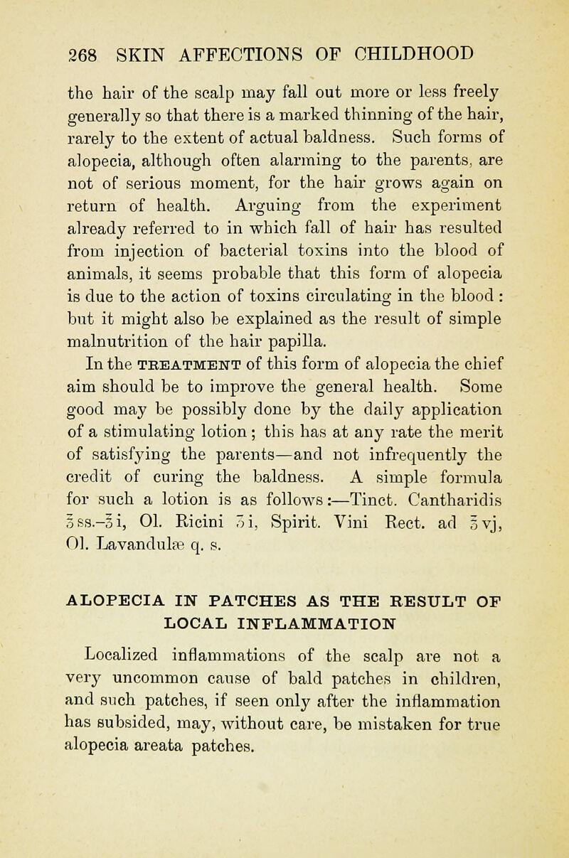 the hair of the scalp may fall out more or less freely generally so that there is a marked thinning of the hair, rarely to the extent of actual baldness. Such forms of alopecia, although often alarming to the parents, are not of serious moment, for the hair grows again on return of health. Arguing from the experiment already referred to in which fall of hair has resulted from injection of bacterial toxins into the blood of animals, it seems probable that this form of alopecia is due to the action of toxins circulating in the blood : but it might also be explained as the result of simple malnutrition of the hair papilla. In the TEEATMENT of this form of alopecia the chief aim should be to improve the general health. Some good may be possibly done by the daily application of a stimulating lotion; this has at any rate the merit of satisfying the parents—and not infrequently the credit of curing the baldness. A simple formula for such a lotion is as follows:—Tinct. Cantharidis 3ss.-3i, 01. Ricini 7A, Spirit. Vini Rect. ad 5vj, 01. Lavandulfe q. s. ALOPECIA IN PATCHES AS THE RESULT OF LOCAL INFLAMMATION Localized inflammations of the scalp are not a very uncommon cause of bald patches in children, and such patches, if seen only after the inflammation has subsided, may, without care, be mistaken for true alopecia areata patches.