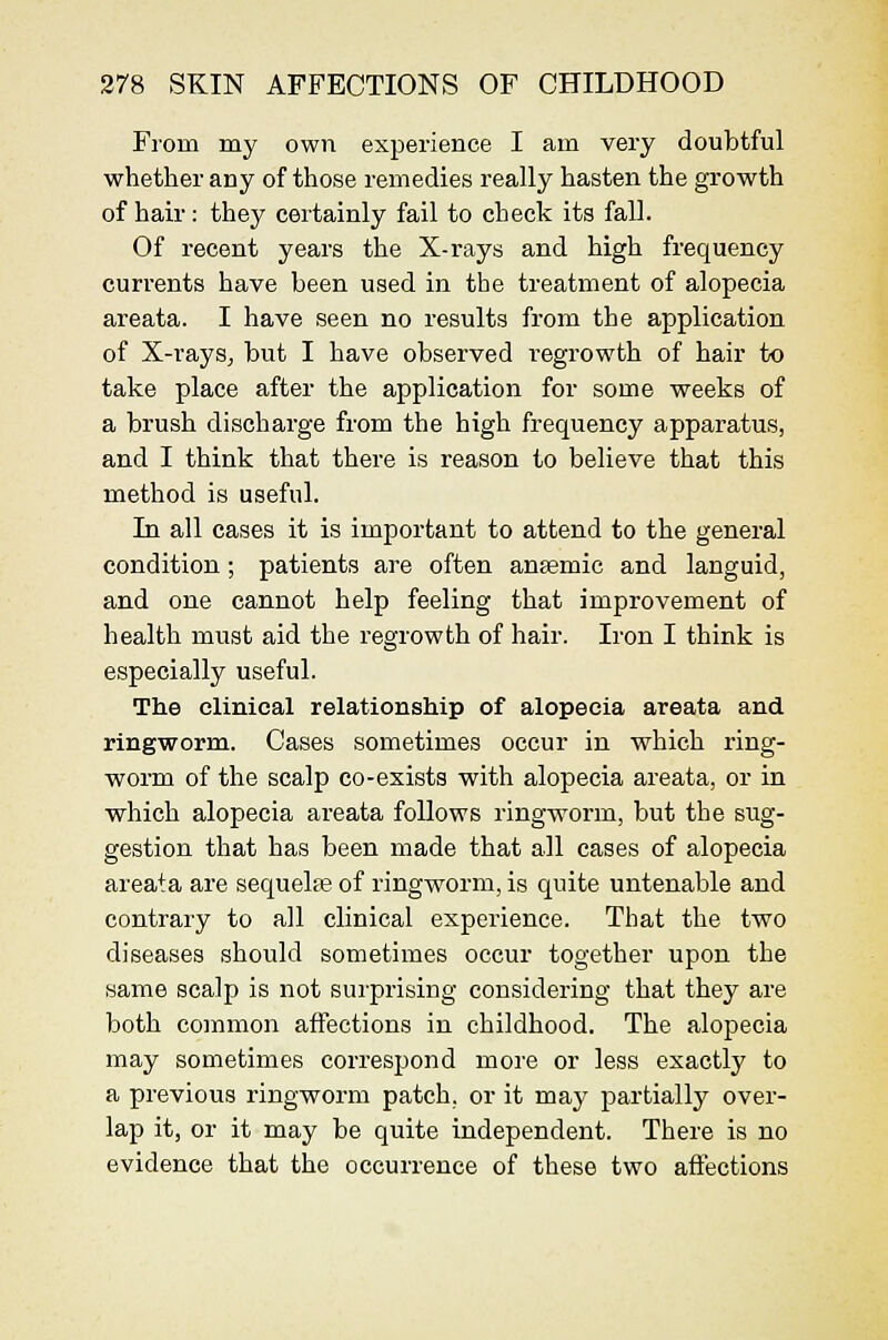 From my own experience I am very doubtful whether any of those remedies really hasten the growth of hair: they ceitainly fail to check its fall. Of recent years the X-rays and high frequency currents have been used in the treatment of alopecia areata. I have seen no results from the application of X-rays, but I have observed regrowth of hair to take place after the application for some weeks of a brush discharge from the high frequency apparatus, and I think that there is reason to believe that this method is useful. In all cases it is important to attend to the general condition; patients are often anaemic and languid, and one cannot help feeling that improvement of health must aid the regrowth of hair. Iron I think is especially useful. The clinical relationship of alopecia areata and ringworm. Cases sometimes occur in which ring- worm of the scalp co-exists with alopecia areata, or in which alopecia areata follows ringworm, but the sug- gestion that has been made that all cases of alopecia areata are sequelse of ringworm, is quite untenable and contrary to all clinical experience. That the two diseases should sometimes occur together upon the same scalp is not surprising considering that they are both common affections in childhood. The alopecia may sometimes correspond more or less exactly to a previous ringworm patch, or it may partially over- lap it, or it may be quite independent. There is no evidence that the occurrence of these two affections