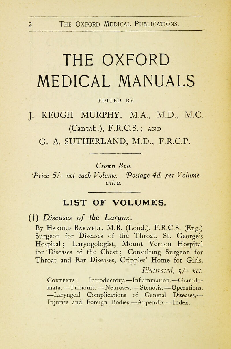 THE OXFORD MEDICAL MANUALS EDITED BY J. KEOGH MURPHY, M.A., M.D., M.C. (Cantab.), F.R.C.S.; and G. A. SUTHERLAND, M.D., F.R.C.P. CroTen 8vo. 'Price 51 - net each Volume. 'Postage 4d. per Volume extra. LIST OF VOLUMES. (1) Diseases of the Larynx. By Harold Barwell, M.B. (Lond.), F.R.C.S. (Eng.) Surgeon for Diseases of the Throat, St. George's Hospital; Laryngologist, Mount Vernon Hospital for Diseases of the Chest; Consulting Surgeon for Throat and Ear Diseases, Cripples' Home for Girls. Illustrated, 5/- net. Contents : Introductory.—Inflammation.—Granulo- mata. —Tumours. — Neuroses. — Stenosis. —Operations. —Laryngeal Complications of General Diseases.— Injuries and Foreign Bodies.—Appendix.—Index.