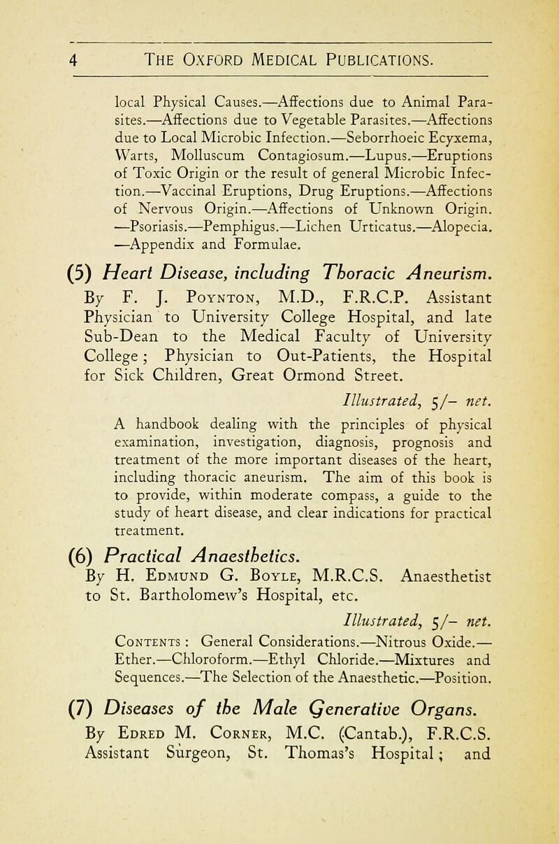 local Physical Causes.—Affections due to Animal Para- sites.—^Affections due to Vegetable Parasites.—Affections due to Local Microbic Infection.—Seborrhoeic Ecyxema, Warts, MoUuscum Contagiosum.—Lupus.—Eruptions of Toxic Origin or the result of general Microbic Infec- tion.—Vaccinal Eruptions, Drug Eruptions.—Affections of Nervous Origin.—Affections of Unknown Origin. —Psoriasis.—Pemphigus.—Lichen Urticatus.—Alopecia. —Appendix and Formulae. (5) Heart Disease, including Thoracic Aneurism. By F. J. PoYNTON, M.D., F.R.C.P. Assistant Physician to University College Hospital, and late Sub-Dean to the Medical Faculty of University College; Physician to Out-Patients, the Hospital for Sick Children, Great Ormond Street. Illustrated, 5/- net. A handbook dealing with the principles of physical examination, investigation, diagnosis, prognosis and treatment of the more important diseases of the heart, including thoracic aneurism. The aim of this book is to provide, within moderate compass, a guide to the study of heart disease, and clear indications for practical treatment. (6) Practical Anaesthetics. By H. Edmund G. Boyle, M.R.C.S. Anaesthetist to St. Bartholomew's Hospital, etc. Illustrated, 5/- net. Contents : General Considerations.—Nitrous Oxide.— Ether.—Chloroform.—Ethyl Chloride.—Mixtures and Sequences.—The Selection of the Anaesthetic.—Position. (7) Diseases of the Male Qenerative Organs. By Edred M. Corner, M.C. (Cantab.), F.R.C.S. Assistant Surgeon, St. Thomas's Hospital; and