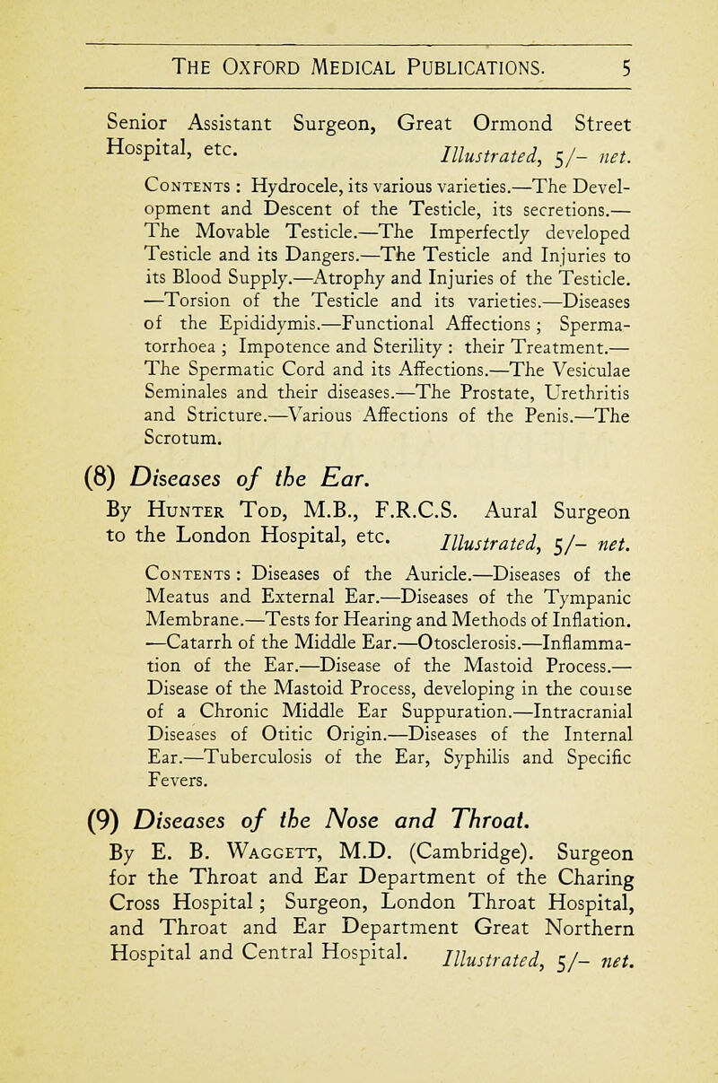 Senior Assistant Surgeon, Great Ormond Street Hospital, etc. Illustrated, 5/- net. Contents : Hydrocele, its various varieties.—The Devel- opment and Descent of the Testicle, its secretions.— The Movable Testicle.—The Imperfectly developed Testicle and its Dangers.—The Testicle and Injuries to its Blood Supply.—Atrophy and Injuries of the Testicle. —Torsion of the Testicle and its varieties.—Diseases of the Epididymis.—Functional Affections ; Sperma- torrhoea ; Impotence and Sterility : their Treatment.— The Spermatic Cord and its Affections.—The Vesiculae Seminales and their diseases.—The Prostate, Urethritis and Stricture.—Various Affections of the Penis.—The Scrotum. (8) Diseases of the Ear. By Hunter Tod, M.B., F.R.C.S. Aural Surgeon to the London Hospital, etc. Illustrated, 5/- net. Contents : Diseases of the Auricle.—Diseases of the Meatus and External Ear.—Diseases of the Tympanic Membrane.—Tests for Hearing and Methods of Inflation. —Catarrh of the Middle Ear.—Otosclerosis.—Inflamma- tion of the Ear.—Disease of the Mastoid Process.— Disease of the Mastoid Process, developing in the couise of a Chronic Middle Ear Suppuration.—Intracranial Diseases of Otitic Origin.—Diseases of the Internal Ear.—Tuberculosis of the Ear, Syphilis and Specific Fevers. (9) Diseases of the Nose and Throat. By E. B. Waggett, M.D. (Cambridge). Surgeon for the Throat and Ear Department of the Charing Cross Hospital; Surgeon, London Throat Hospital, and Throat and Ear Department Great Northern Hospital and Central Hospital. Illustrated, sh net.