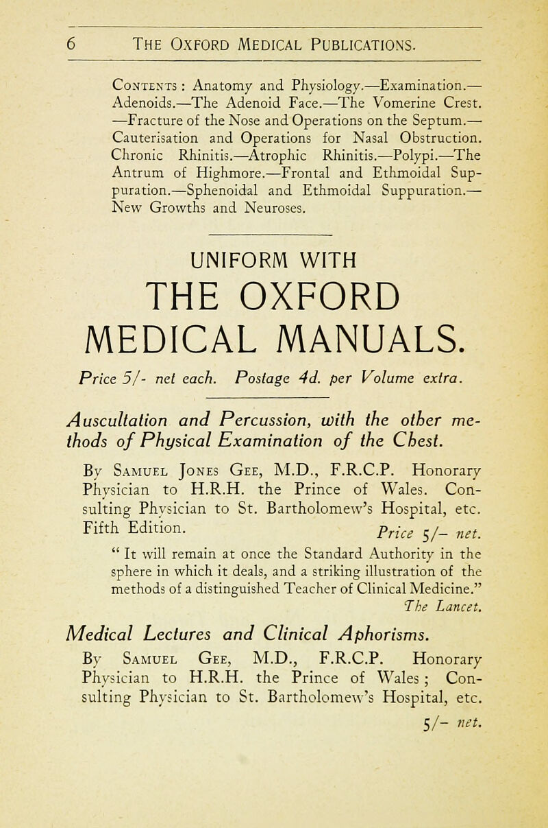 Contents : Anatomy and Physiology.—Examination.— Adenoids.—The Adenoid Face.—The Vomerine Crest. —Fracture of the Nose and Operations on the Septum.— Cauterisation and Operations for Nasal Obstruction. Chronic Rhinitis.—^Atrophic Rhinitis.—Polypi.—^The Antrum of Highmore.—Frontal and Ethmoidal Sup- puration.—Sphenoidal and Ethmoidal Suppuration.— New Growths and Neuroses. UNIFORM WITH THE OXFORD MEDICAL MANUALS. Price 51 - net each. Postage 4d. per Volume extra. Auscultation and Percussion, with the other me- thods of Physical Examination of the Chest. By Samuel Jones Gee, M.D., F.R.C.P. Honorary Physician to H.R.H. the Prince of Wales. Con- sulting Physician to St. Bartholomew's Hospital, etc. Fifth Edition. p„Y^ j/_ „^j_  It will remain at once the Standard Authority in the sphere in which it deals, and a striking illustration of the methods of a distinguished Teacher of Clinical Medicine. Thi Lancet. Medical Lectures and Clinical Aphorisms. By Samuel Gee, M.D., F.R.C.P. Honorary Physician to H.R.H. the Prince of Wales ; Con- sulting Physician to St. Bartholomew's Hospital, etc. 5/- net.