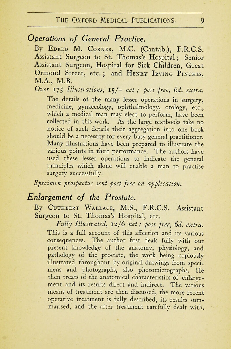 Operations of General Practice. By Edred M. Corner, M.C. (Cantab.), F.R.C.S. Assistant Surgeon to St. Thomas's Hospital; Senior Assistant Surgeon, Hospital for Sick Children, Great Ormond Street, etc.; and Henry Irving Pinches, M.A., M.B. Over 175 Illustrations, 15/- ftet ; post free, 6d. extra. The details of the many lesser operations in surgery, medicine, gynaecology, ophthalmology, otology, etc., which a medical man may elect to perform, have been collected in this work. As the large textbooks take no notice of such details their aggregation into one book should be a necessity for every busy general practitioner. Many illustrations have been prepared to illustrate the various points in their performance. The authors have used these lesser operations to indicate the general principles which alone will enable a man to practise surgery successfully. Specimen prospectus sent post free on application. Enlargement of the Prostate. By CuTHBERT Wallace, M.S., F.R.C.S. Assistant Surgeon to St. Thomas's Hospital, etc. Fully Illustrated, 12/6 net; post free, 6d. extra. This is a full account of this affection and its various consequences. The author first deals fuUy with our present knowledge of the anatomy, physiology, and pathology of the prostate, the work being copiously illustrated throughout by original drawings from speci- mens and photographs, also photomicrographs. He then treats of the anatomical characteristics of enlarge- ment and its results direct and indirect. The various means of treatment are then discussed, the more recent operative treatment is fully described, its results sum- marised, and the after treatment carefully dealt with.
