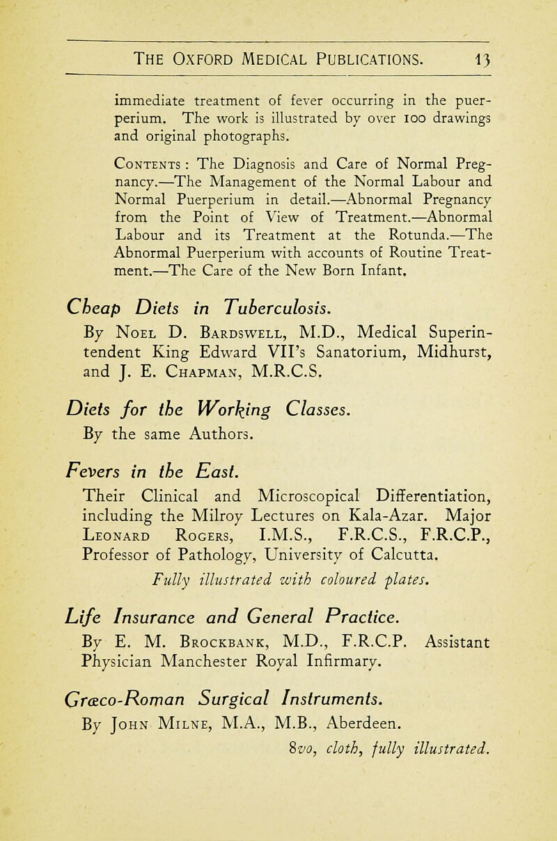 immediate treatment of fever occurring in the puer- perium. The work is illustrated by over lOO drawings and original photographs. Contents : The Diagnosis and Care of Normal Preg- nancy.—The Management of the Normal Labour and Normal Puerperium in detail.—Abnormal Pregnancy from the Point of View of Treatment.—Abnormal Labour and its Treatment at the Rotunda.—The Abnormal Puerperium with accounts of Routine Treat- ment.—The Care of the New Born Infant. Cheap Diets in Tuberculosis. By Noel D. Bardswell, M.D., Medical Superin- tendent King Edward VII's Sanatorium, Midhurst, and J. E. Chapman, M.R.C.S. Diets for the Working Classes. By the same Authors. Fevers in the East. Their Clinical and Microscopical Differentiation, including the Milroy Lectures on Kala-Azar. Major Leonard Rogers, LM.S., F.R.C.S., F.R.C.P., Professor of Pathology, University of Calcutta. Fully illustrated with coloured -plates. Life Insurance and General Practice. By E. M. Brockbank, M.D., F.R.C.P. Assistant Physician Manchester Royal Infirmary. Creco-Roman Surgical Instruments. By John Milne, IVLA., M.B., Aberdeen. Sz'o, cloth, fully illustrated.