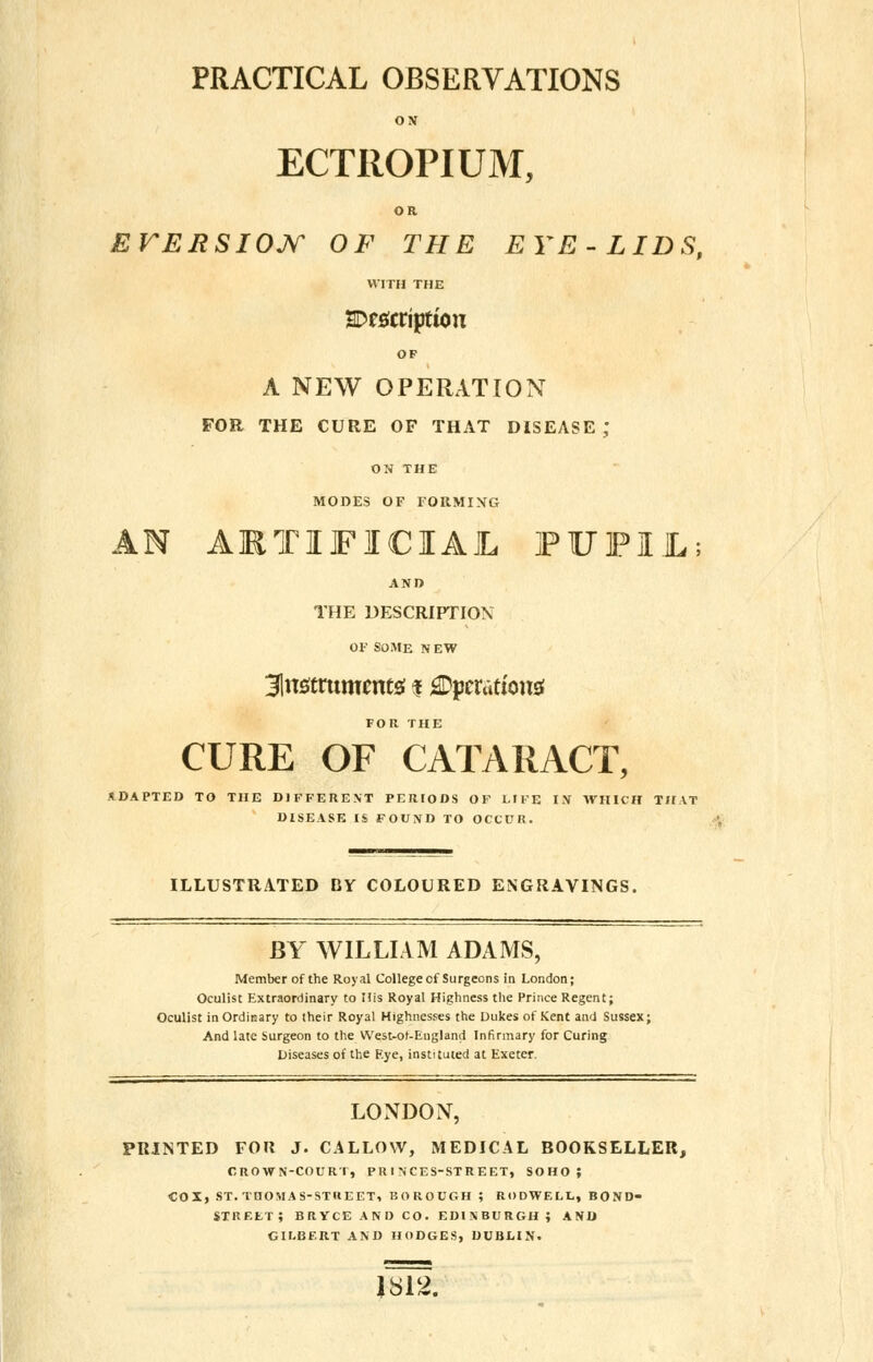 PRACTICAL OBSERVATIONS ON ECTROPIUM, OR EVERSION OF THE EYE- LIDS, WITH THE SDrsftriptton OF A NEW OPERATION FOR THE CURE OF THAT DISEASE J ON THE MODES OF FORMING AN ARTIFICIAL FITFUL; AND THE DESCRIPTION OF SOME NEW instruments; $ ^pcrattonsf FOR THE CURE OF CATARACT, ADAPTED TO THE DIFFERENT PERIODS OF LIFE IN WHICH THAT DISEASE IS FOUND TO OCCUR. ILLUSTRATED BY COLOURED ENGRAVINGS. BY WILLIAM ADAMS, Member of the Royal College of Surgeons in London; Oculist Extraordinary to His Royal Highness the Prince Regent; Oculist in Ordinary to their Royal Highnesses the Dukes of .Kent and Sussex; And late Surgeon to the West-ot-England Infirmary for Curing Diseases of the F.ye, instituted at Exeter. LONDON, PRINTED FOR J. CALLOW, MEDICAL BOOKSELLER, CROWN-COURT, PRINCES-STREET, SOHO; COX, ST. THOMAS-STREET, BOROUGH ; RODWELL, BOND- STREET; BRYCE AND CO. EDINBURGH; AND GILBERT AND HODGES, DUBLIN. 1812.