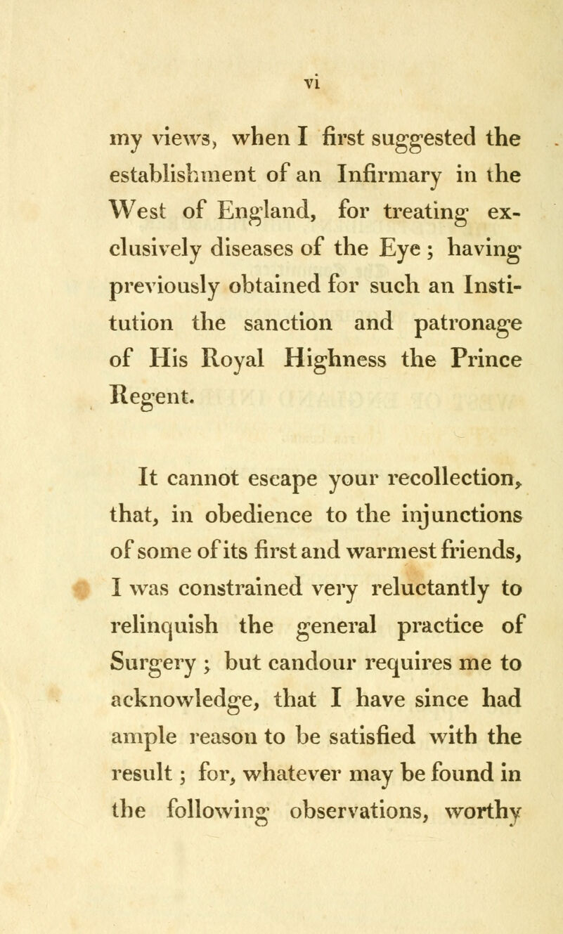 my views, when I first suggested the establishment of an Infirmary in the West of England, for treating ex- clusively diseases of the Eye ; having previously obtained for such an Insti- tution the sanction and patronage of His Royal Highness the Prince Regent. It cannot escape your recollection, that, in obedience to the injunctions of some of its first and warmest friends, I was constrained very reluctantly to relinquish the general practice of Surgery ; but candour requires me to acknowledge, that I have since had ample reason to be satisfied with the result; for, whatever may be found in the following observations, worthy