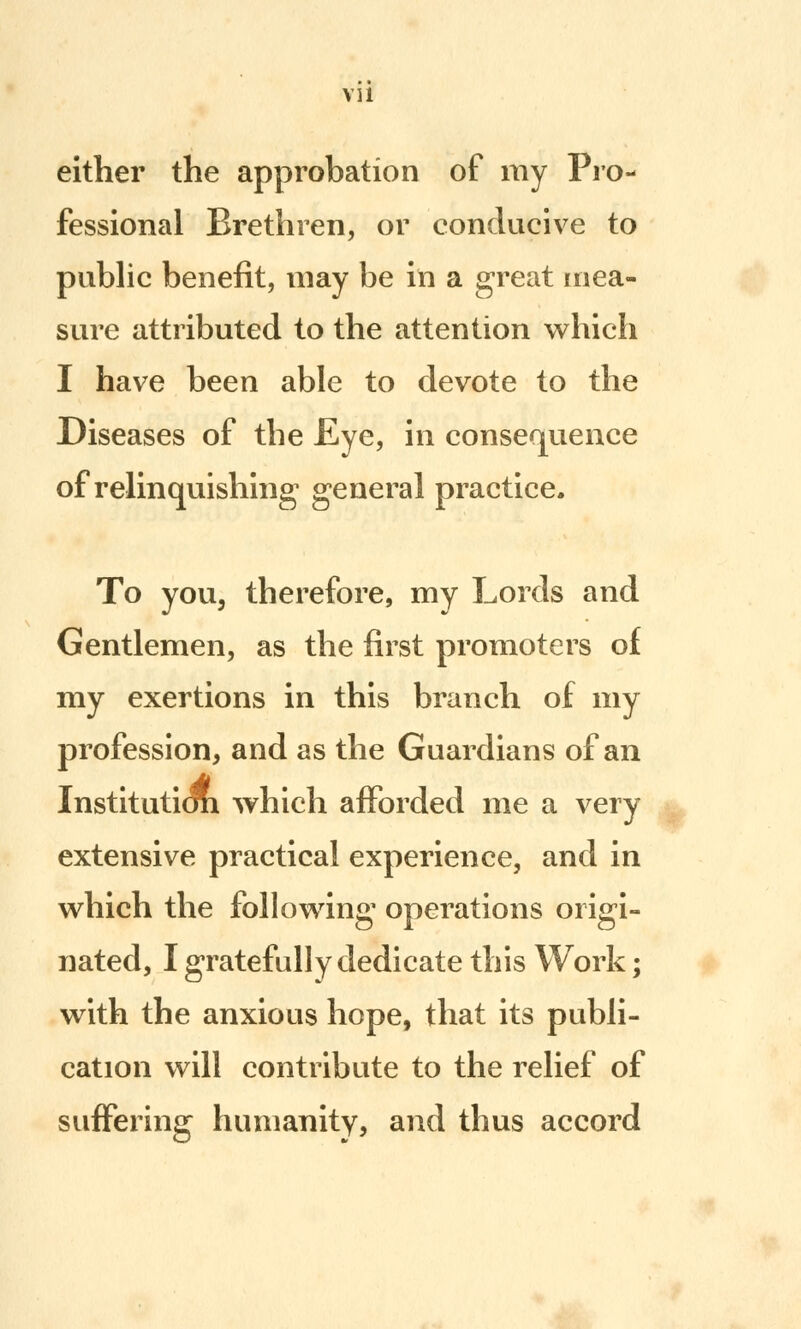 either the approbation of my Pro- fessional Brethren, or conducive to public benefit, may be in a great mea- sure attributed to the attention which I have been able to devote to the Diseases of the £ye, in consequence of relinquishing general practice. To you, therefore, my Lords and Gentlemen, as the first promoters of my exertions in this branch of my profession, and as the Guardians of an Institutiori which afforded me a very- extensive practical experience, and in which the following operations origi- nated, I gratefully dedicate this Work; with the anxious hope, that its publi- cation will contribute to the relief of suffering humanity, and thus accord