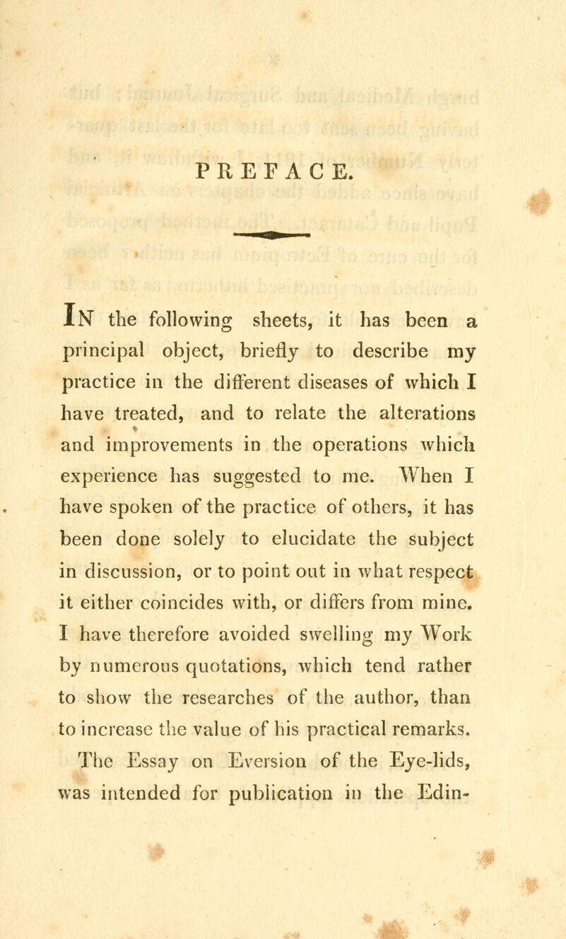 PREFACE. IN the following sheets, it has been a principal object, briefly to describe my practice in the different diseases of which I have treated, and to relate the alterations and improvements in the operations which experience has suggested to me. When I have spoken of the practice of others, it has been done solely to elucidate the subject in discussion, or to point out in what respect it either coincides with, or differs from mine. I have therefore avoided swelling my Work by numerous quotations, which tend rather to show the researches of the author, than to increase the value of his practical remarks. The Essay on Eversion of the Eye-lids, was intended for publication in the Edin- tiy