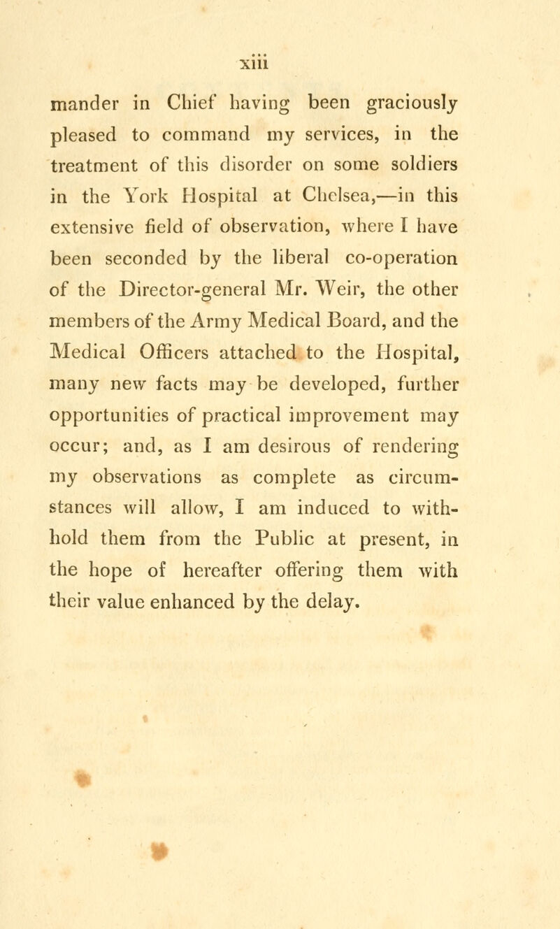 mander in Chief having been graciously pleased to command my services, in the treatment of this disorder on some soldiers in the York Hospital at Chelsea,—in this extensive field of observation, where I have been seconded by the liberal co-operation of the Director-general Mr. Weir, the other members of the Army Medical Board, and the Medical Officers attached to the Hospital, many new facts may be developed, further opportunities of practical improvement may occur; and, as I am desirous of rendering my observations as complete as circum- stances will allow, I am induced to with- hold them from the Public at present, in the hope of hereafter offering them with their value enhanced by the delay.