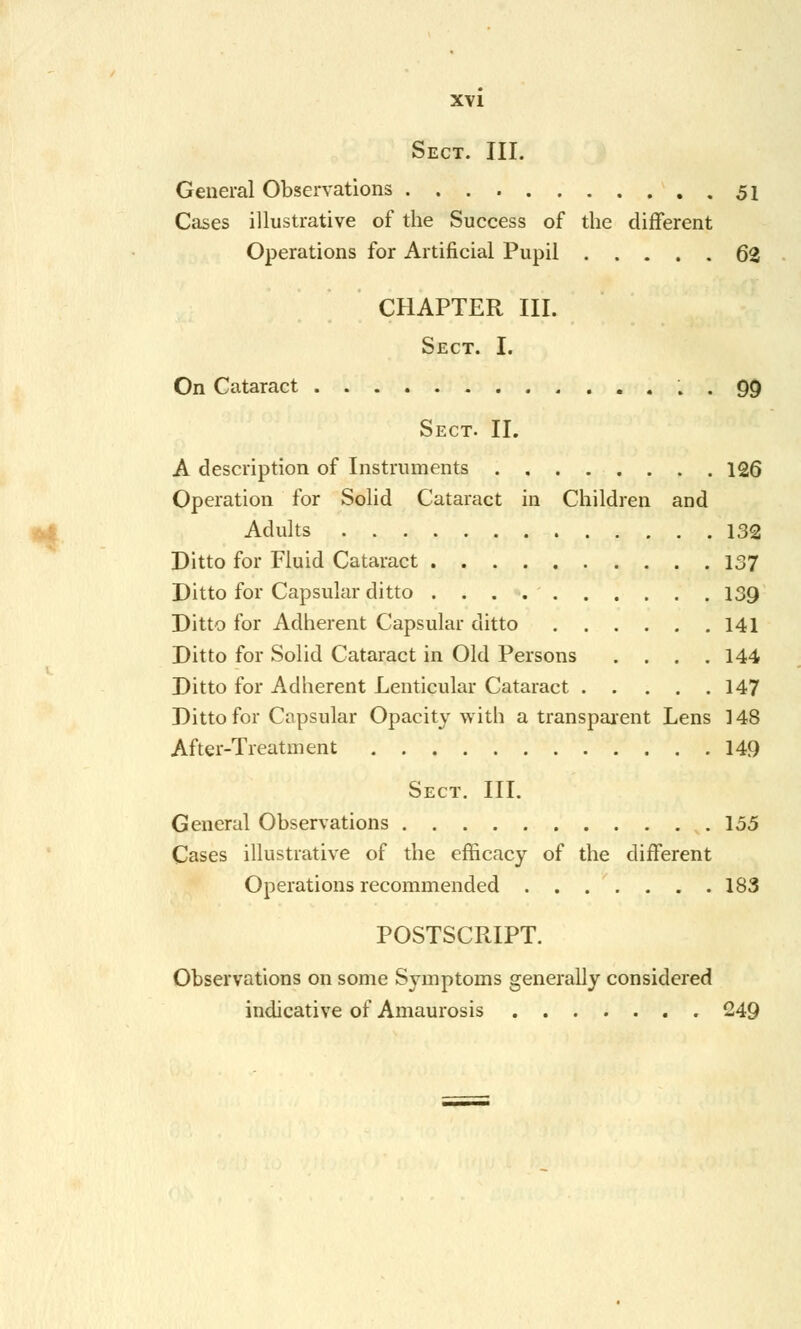 Sect. III. General Observations 51 Cases illustrative of the Success of the different Operations for Artificial Pupil 62 CHAPTER III. Sect. I. On Cataract . • 99 Sect. II. A description of Instruments 126 Operation for Solid Cataract in Children and Adults 132 Ditto for Fluid Cataract 137 Ditto for Capsular ditto 139 Ditto for Adherent Capsular ditto 141 Ditto for Solid Cataract in Old Persons .... 144 - Ditto for Adherent Lenticular Cataract 147 Ditto for Capsular Opacity with a transparent Lens 148 After-Treatment 149 Sect. III. General Observations 155 Cases illustrative of the efficacy of the different Operations recommended 183 POSTSCRIPT. Observations on some Symptoms generally considered indicative of Amaurosis 249