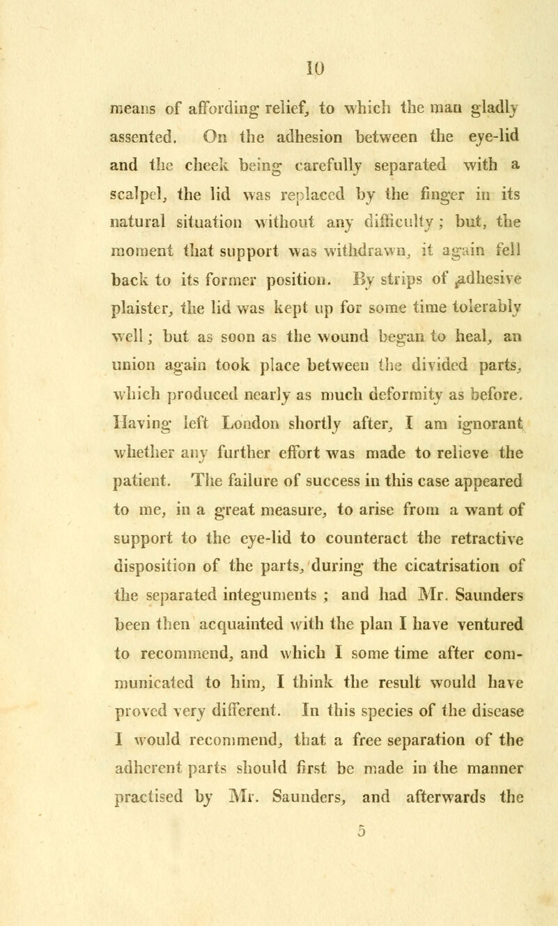 means of affording relief, to which the man gladly assented. On the adhesion between the eye-lid and the cheek being carefully separated with a scalpel, the lid was replaced by the finger in its natural situation without any difficulty ; but, the moment that support was withdrawn, it again fell back to its former position. By strips of ^adhesive plaister, the lid was kept up for some time tolerably well; but as soon as the wound began to heal, an union again took place between the divided parts, which produced nearly as much deformity as before. Having left London shortly after, I am ignorant whether any further effort was made to relieve the patient. The failure of success in this case appeared to me, in a great measure, to arise from a want of support to the eye-lid to counteract the retractive disposition of the parts, during the cicatrisation of the separated integuments ; and had Mr. Saunders been then acquainted with the plan I have ventured to recommend, and which I some time after com- municated to him, I think the result would have proved very different. In this species of the disease I would recommend, that a free separation of the adherent parts should first be made in the manner practised by Mr. Saunders, and afterwards the