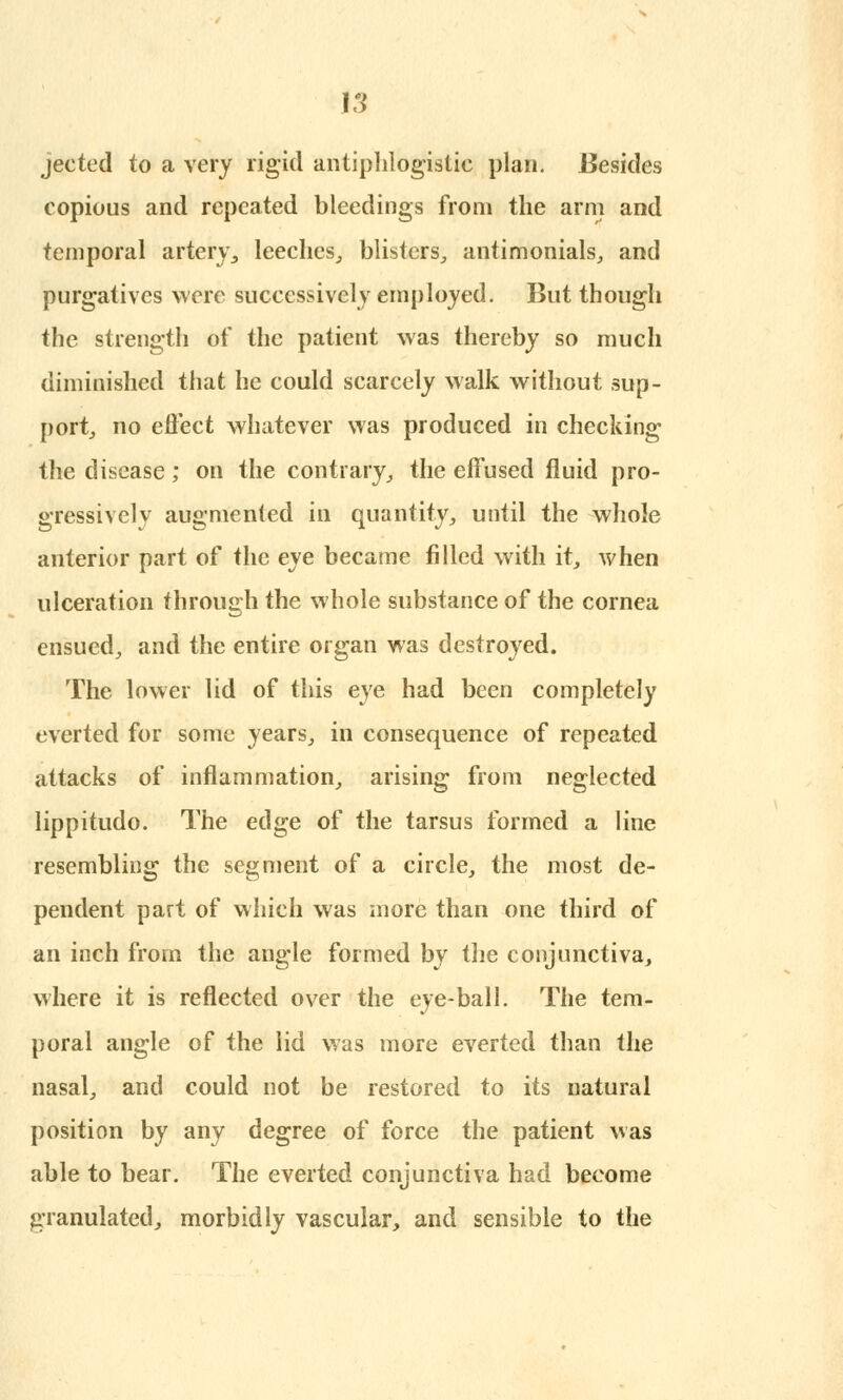 jeeted to a very rigid antiphlogistic plan. Besides copious and repeated bleedings from the arm and temporal artery, leeches., blisters, antimonials, and purgatives were successively employed. But though the strength of the patient was thereby so much diminished that he could scarcely walk without sup- port, no effect whatever was produced in checking the disease; on the contrary, the effused fluid pro- gressively augmented in quantity, until the whole anterior part of the eye became filled with it, when ulceration through the whole substance of the cornea ensued, and the entire organ was destroyed. The lower lid of this eye had been completely everted for some years, in consequence of repeated attacks of inflammation, arising from neglected lippitudo. The edge of the tarsus formed a line resembling the segment of a circle, the most de- pendent part of which was more than one third of an inch from the angle formed by the conjunctiva, where it is reflected over the eye-ball. The tem- poral angle of the lid was more everted than the nasal, and could not be restored to its natural position by any degree of force the patient was able to bear. The everted conjunctiva had become granulated, morbidly vascular, and sensible to the