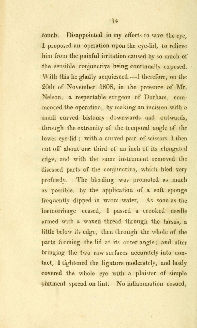 touch. Disappointed in my efforts to save the eye, I proposed an operation upon the eye-lid, to relieve him from the painful irritation caused by so much of the sensible conjunctiva being continually exposed. With this he gladly acquiesced.—I therefore, on the 20th of November 1808, in the presence of Mr. Nelson, a respectable surgeon of Durham, com- menced the operation, by making an incision with a small curved bistoury downwards and outwards, through the extremity of the temporal angle of the lower eye-lid ; with a curved pair of scissars I then cut off about one third of an iuch of its elongated edge, and with the same instrument removed the diseased parts of the conjunctiva, which bled very profusely. The bleeding was promoted as much as possible, by the application of a soft sponge frequently dipped in warm water. As soon as the haemorrhage ceased, I passed a crooked needle armed with a waxed thread through the tarsus, a little below its edge, then through the whole of the parts forming the lid at its outer angle; and after bringing the two raw surfaces accurately into con- tact, I tightened the ligature moderately, and lastly covered the whole eye with a plaister of simple ointment spread on lint. No inflammation ensued.