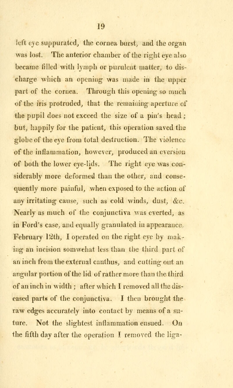 left eye suppurated, the cornea burst, and the organ was lost. The anterior chamber of the right eye also became filled with lymph or purulent matter, to dis- charge which an opening was made in the upper part of the cornea. Through this opening so ranch of the iris protruded, that the remaining aperture of the pupil does not exceed the size of a pin's head ; but, happily for the patient, this operation saved the globe of the eye from total destruction. The violence of the inflammation, however, produced an eversion of both the lower eye-lids. The right eye was con- siderably more deformed than the other, and conse* quently more painful, when exposed to the action of any irritating cause, such as cold winds, dust, &c. Nearly as much of the conjunctiva was everted, as in Ford's case, and equally granulated in appearance, February 12th, I operated on the right eye by mak- ing an incision somwehat less than the third part of an inch from the external canthus, and cutting out an angular portion of the lid of rather more than the third of an inch in width ; after which I removed all the dis- eased parts of the conjunctiva. I then brought the raw edges accurately into contact by means of a su- ture. Not the slightest inflammation ensued. On the fifth day after the operation I removed the liga-