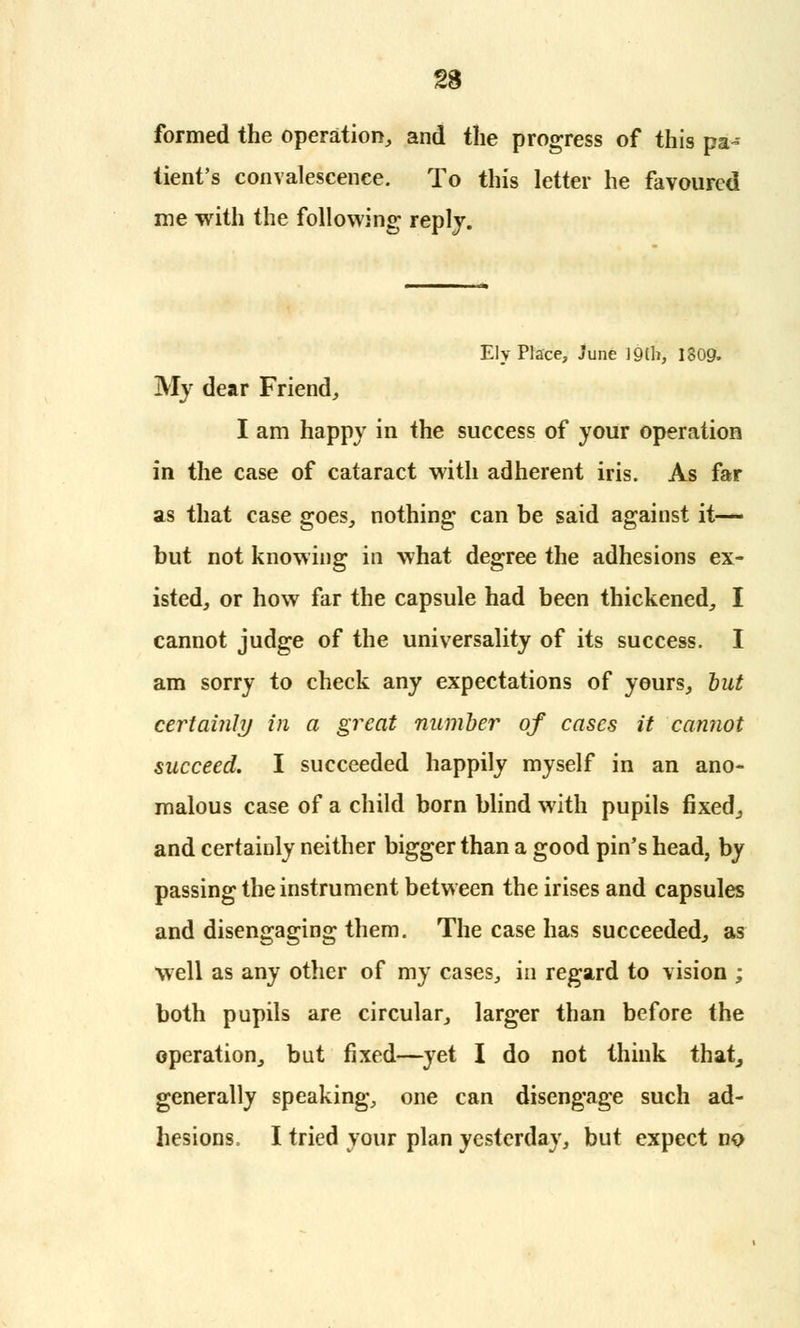 formed the operation, and the progress of this pa- tient's convalescence. To this letter he favoured me with the following reply. Ely Place, June J9tb, 1809. My dear Friend, I am happy in the success of your operation in the case of cataract with adherent iris. As far as that case goes, nothing can be said against it— but not knowing in what degree the adhesions ex- isted, or how far the capsule had been thickened, I cannot judge of the universality of its success. I am sorry to check any expectations of yours, but certainly in a great number of cases it cannot succeed. I succeeded happily myself in an ano- malous case of a child born blind with pupils fixed., and certainly neither bigger than a good pin's head, by passing the instrument between the irises and capsules and disengaging them. The case has succeeded, as well as any other of my cases, in regard to vision ; both pupils are circular, larger than before the operation, but fixed—yet I do not think that, generally speaking, one can disengage such ad- hesions. I tried your plan yesterday, but expect no