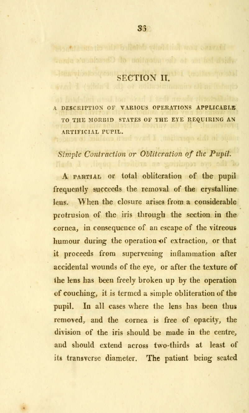 33 SECTION II. A DESCRIPTION OF VARIOUS OPERATIONS APPLICABLE TO THE MORBID STATES OF THE EYE REQUIRING AN ARTIFICIAL PUPIL. Simple Contraction or Obliteration of the Pupil. A partial or total obliteration of the pupil frequently succeeds the removal of the crystalline lens. When the closure arises from a considerable protrusion of the iris through the section in the cornea, in consequence of an escape of the vitreous humour during the operation*)f extraction, or that it proceeds from supervening inflammation after accidental wounds of the eye, or after the texture of the lens has been freely broken up by the operation of couching, it is termed a simple obliteration of the pupil. In all cases where the lens has been thus removed, and the eornea is free of opacity, the division of the iris should be made in the centre, and should extend across two-thirds at least of its transverse diameter. The patient being seated