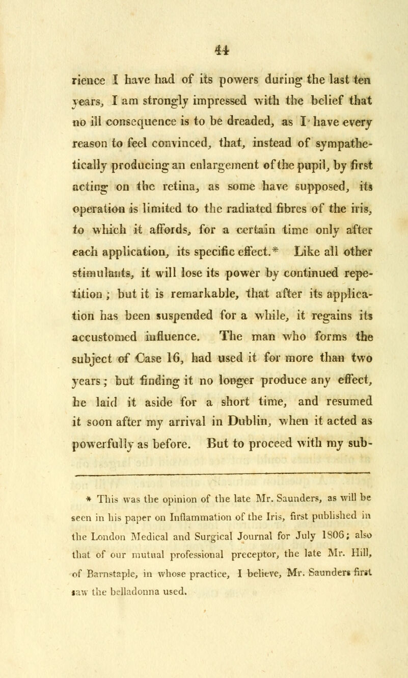 rience I have had of its powers during the last ten rears, I am strongly impressed with the belief that no ill consequence is to be dreaded,, as I have every reason to feel convinced, that, instead of sympathe- tically producing an enlargement of the pupil, by first acting on the retina, as some have supposed, its operation is limited to the radiated fibres of the iris, to which it affords, for a certain time only after each application, its specific effect.* Like all other stimulants, it will lose its power by continued repe- tition ; but it is remarkable, that after its applica- tion has been suspended for a while, it regains its accustomed influence. The man who forms the subject of Case 16, had used it for more than two years; but finding it no longer produce any effect, he laid it aside for a short time, and resumed it soon after my arrival in Dublin, when it acted as powerfully as before. But to proceed with my sub- * This was the opinion of the late Mr. Saunders, as will be seen in bis paper on Inflammation of the Iris, first published in tbe London Medical and Surgical Journal for July 1S08; also tbat of our mutual professional preceptor, the late Mr. Hill, of Barnstaple, in whose practice, I believe, Mr. Saunders first •aw the belladonna used.
