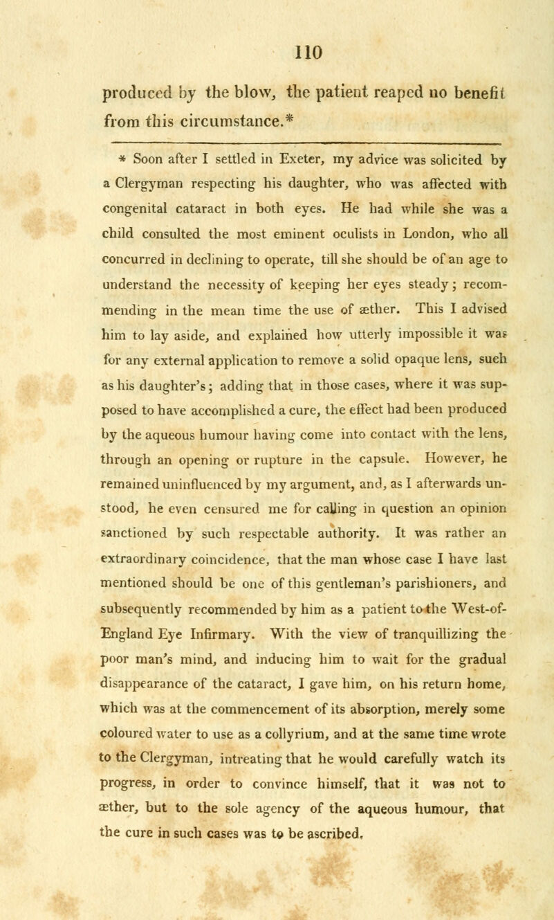 produced by the blow, the patient reaped no benefit from this circumstance.* * Soon after I settled in Exeter, my advice was solicited by a Clergyman respecting his daughter, who was affected with congenital cataract in both eyes. He had while she was a child consulted the most eminent oculists in London, who all concurred in declining to operate, till she should be of an age to understand the necessity of keeping her eyes steady; recom- mending in the mean time the use of aether. This I advised him to lay aside, and explained how utterly impossible it wa? for any external application to remove a solid opaque lens, such as his daughter's; adding that in those cases, where it was sup- posed to have accomplished a cure, the effect had been produced by the aqueous humour having come into contact with the lens, through an opening or rupture in the capsule. However, he remained uninfluenced by my argument, and, as I afterwards un- stood, he even censured me for calling in question an opinion sanctioned by such respectable authority. It was rather an extraordinary coincidence, that the man whose case I have last mentioned should be one of this gentleman's parishioners, and subsequently recommended by him as a patient to the West-of- England Eye Infirmary. With the view of tranquillizing the poor man's mind, and inducing him to wait for the gradual disappearance of the cataract, I gave him, on his return home, which was at the commencement of its absorption, merely some coloured water to use as a collyrium, and at the same time wrote to the Clergyman, intreating that he would carefully watch its progress, in order to convince himself, that it wa9 not to asther, but to the sole agency of the aqueous humour, that the cure in such cases was to be ascribed.