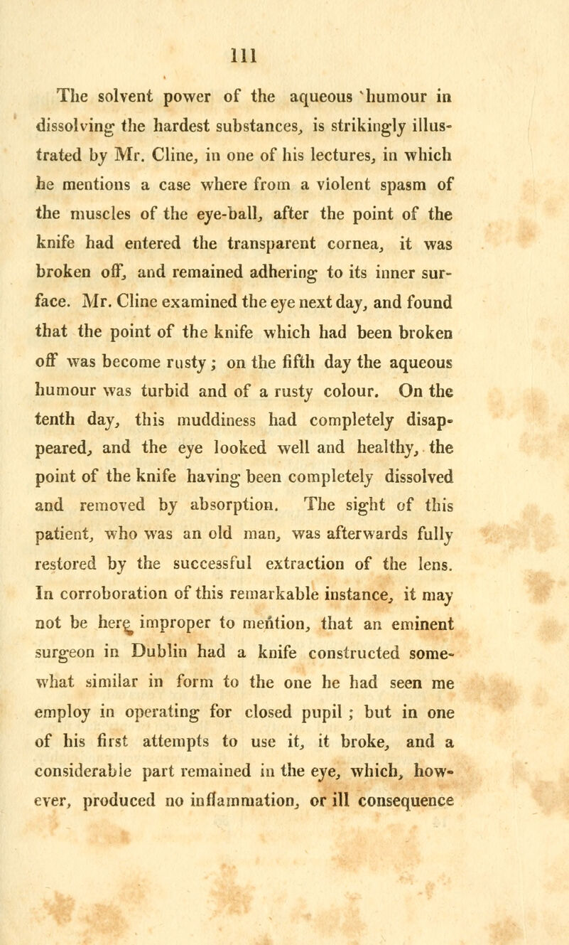 The solvent power of the aqueous 'humour in dissolving the hardest substances, is strikingly illus- trated by Mr. Cline, in one of his lectures, in which he mentions a case where from a violent spasm of the muscles of the eye-ball, after the point of the knife had entered the transparent cornea, it was broken off, and remained adhering to its inner sur- face. Mr. Cline examined the eye next day, and found that the point of the knife which had been broken off was become rusty; on the fifth day the aqueous humour was turbid and of a rusty colour. On the tenth day, this muddiness had completely disap- peared, and the eye looked well and healthy, the point of the knife having been completely dissolved and removed by absorption. The sight of this patient, who was an old man, was afterwards fully restored by the successful extraction of the lens. In corroboration of this remarkable instance, it may not be here^ improper to mention, that an eminent surgeon in Dublin had a knife constructed some- what similar in form to the one he had seen me employ in operating for closed pupil ; but in one of his first attempts to use it, it broke, and a considerable part remained in the eye, which, how- ever, produced no inflammation, or ill consequence