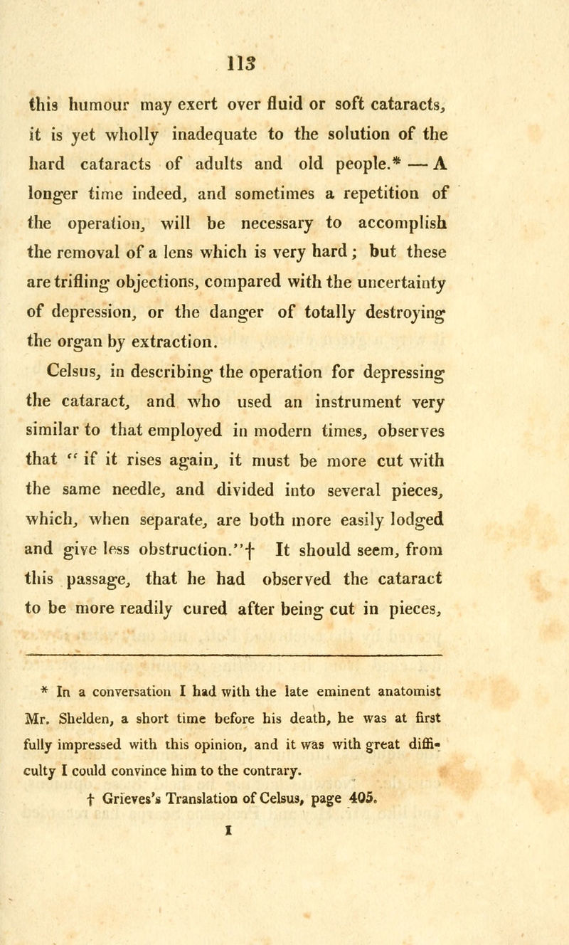 this humour may exert over fluid or soft cataracts, it is yet wholly inadequate to the solution of the hard cataracts of adults and old people.* — A longer time indeed, and sometimes a repetition of the operation, will be necessary to accomplish the removal of a lens which is very hard; but these are trifling objections, compared with the uncertainty of depression, or the danger of totally destroying the organ by extraction. Celsus, in describing the operation for depressing the cataract, and who used an instrument very similar to that employed in modern times, observes that  if it rises again, it must be more cut with the same needle, and divided into several pieces, which, when separate, are both more easily lodged and give less obstruction.f It should seem, from this passage, that he had observed the cataract to be more readily cured after being cut in pieces, * In a conversation I had with the late eminent anatomist Mr. Shelden, a short time before his death, he was at first fully impressed with this opinion, and it was with great diffi- culty I could convince him to the contrary. f Grieves's Translation of Celsus, page 405. I