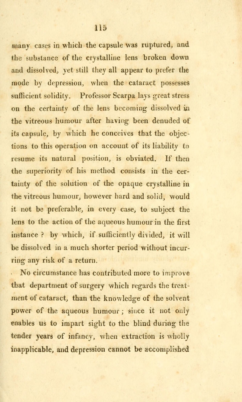 many cases in which the capsule was ruptured, and the substance of the crystalline lens broken down and dissolved, yet still they all appear to prefer the mode by depression, when the cataract possesses sufficient solidity. Professor Scarpa lays great stress on the certainty of the lens becoming dissolved in the vitreous humour after having been denuded of its capsule, by which he conceives that the objec- tions to this operation on account of its liability to resume its natural position, is obviated. If then the superiority of his method consists in the cer- tainty of the solution of the opaque crystalline in the vitreous humour, however hard and solid, would it not be preferable, in every case, to subject the lens to the action of the aqueous humour in the first instance ? by which, if sufficiently divided, it will be dissolved in a much shorter period without incur- ring any risk of a return. No circumstance has contributed more to improve that department of surgery which regards the treat- ment of cataract, than the knowledge of the solvent power of the aqueous humour; since it not only enables us to impart sight to the blind during the tender years of infancy, when extraction is wholly inapplicable, and depression cannot be accomplished