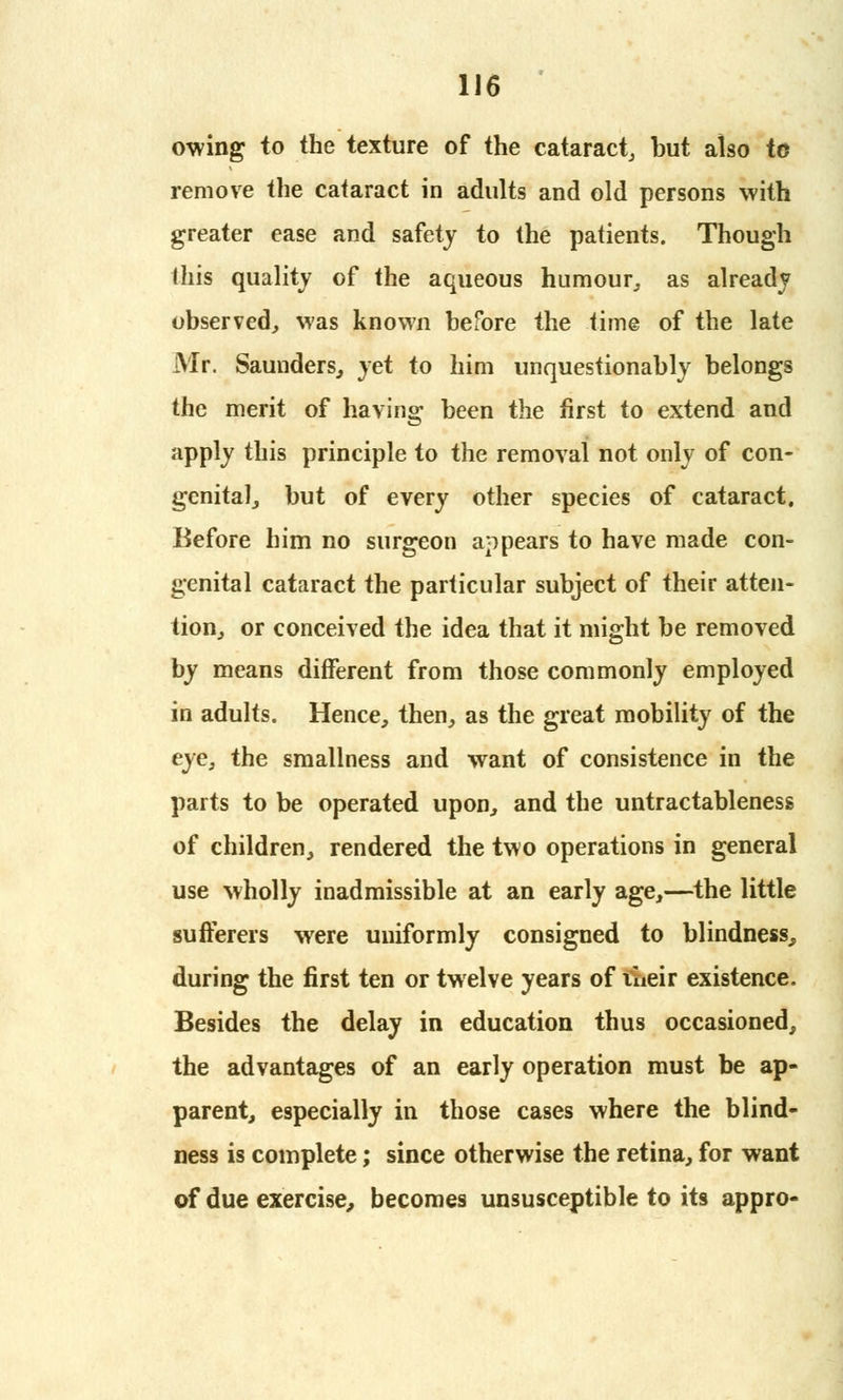 owing to the texture of the cataract, but also to remove the cataract in adults and old persons with greater ease and safety to the patients. Though this quality of the aqueous humour, as already observed, was known before the time of the late Mr. Saunders, yet to him unquestionably belongs the merit of having been the first to extend and apply this principle to the removal not only of con- genital, but of every other species of cataract. Before him no surgeon appears to have made con- genital cataract the particular subject of their atten- tion, or conceived the idea that it might be removed by means different from those commonly employed in adults. Hence, then, as the great mobility of the eye, the smallness and want of consistence in the parts to be operated upon, and the untractableness of children, rendered the two operations in general use wholly inadmissible at an early age,—the little sufferers were uniformly consigned to blindness, during the first ten or twelve years of liieir existence. Besides the delay in education thus occasioned, the advantages of an early operation must be ap- parent, especially in those cases where the blind- ness is complete; since otherwise the retina, for want of due exercise, becomes unsusceptible to its appro-