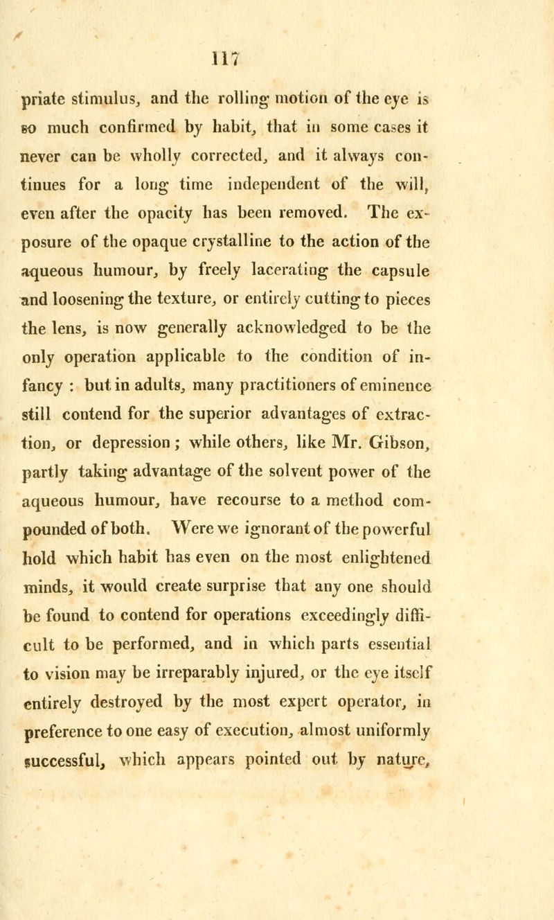 priate stimulus, and the rolling- motion of the eye is eo much confirmed by habit, that in some cases it never can be wholly corrected, and it always con- tinues for a long time independent of the will, even after the opacity has been removed. The ex- posure of the opaque crystalline to the action of the aqueous humour, by freely lacerating the capsule and loosening the texture, or entirely cutting to pieces the lens, is now generally acknowledged to be the only operation applicable to the condition of in- fancy : but in adults, many practitioners of eminence still contend for the superior advantages of extrac- tion, or depression; while others, like Mr. Gibson, partly taking advantage of the solvent power of the aqueous humour, have recourse to a method com- pounded of both. Were we ignorant of the powerful hold which habit has even on the most enlightened minds, it would create surprise that any one should be found to contend for operations exceedingly diffi- cult to be performed, and in which parts essential to vision may be irreparably injured, or the eye itself entirely destroyed by the most expert operator, in preference to one easy of execution, almost uniformly luccessfulj which appears pointed out by nature,