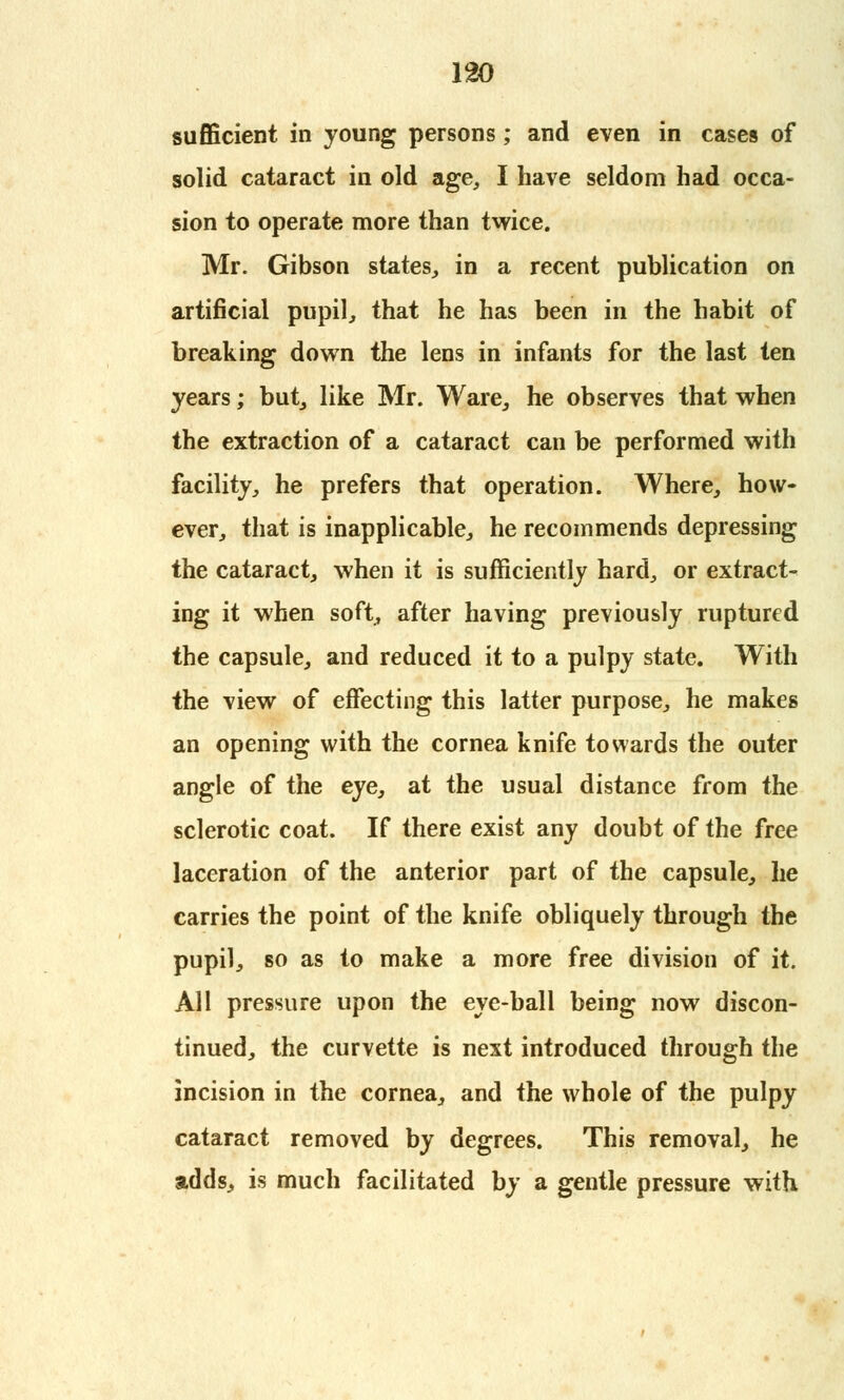 130 sufficient in young persons; and even in cases of solid cataract in old age, I have seldom had occa- sion to operate more than twice. Mr. Gibson states, in a recent publication on artificial pupil, that he has been in the habit of breaking down the lens in infants for the last ten years; but, like Mr. Ware, he observes that when the extraction of a cataract can be performed with facility, he prefers that operation. Where, how- ever, that is inapplicable, he recommends depressing the cataract, when it is sufficiently hard, or extract- ing it when soft, after having previously ruptured the capsule, and reduced it to a pulpy state. With the view of effecting this latter purpose, he makes an opening with the cornea knife towards the outer angle of the eye, at the usual distance from the sclerotic coat. If there exist any doubt of the free laceration of the anterior part of the capsule, he carries the point of the knife obliquely through the pupil, so as to make a more free division of it. All pressure upon the eye-ball being now discon- tinued, the curvette is next introduced through the incision in the cornea, and the whole of the pulpy cataract removed by degrees. This removal, he adds, is much facilitated by a gentle pressure with