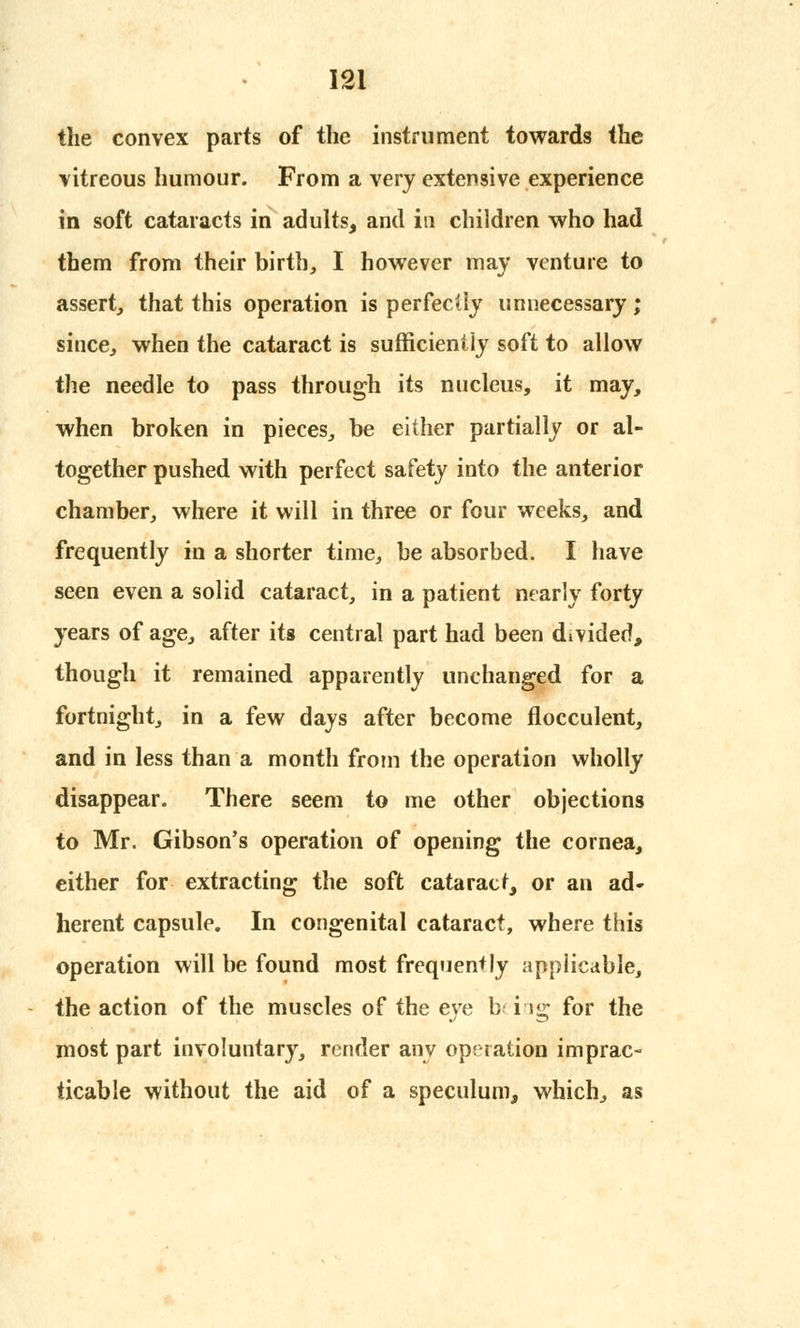 the convex parts of the instrument towards the vitreous humour. From a very extensive experience in soft cataracts in adults, and in children who had them from their birth, I however may venture to assert, that this operation is perfectly unnecessary ; since, when the cataract is sufficiently soft to allow the needle to pass through its nucleus, it may, when broken in pieces, be either partially or al- together pushed with perfect safety into the anterior chamber, where it will in three or four weeks, and frequently in a shorter time, be absorbed. I have seen even a solid cataract, in a patient nearly forty years of age, after its central part had been divided, though it remained apparently unchanged for a fortnight, in a few days after become flocculent, and in less than a month from the operation wholly disappear. There seem to me other objections to Mr. Gibson's operation of opening the cornea, either for extracting the soft cataract, or an ad- herent capsule. In congenital cataract, where this operation will be found most frequently applicable, the action of the muscles of the eye b< i ig for the most part involuntary, render any operation imprac- ticable without the aid of a speculum, which, as