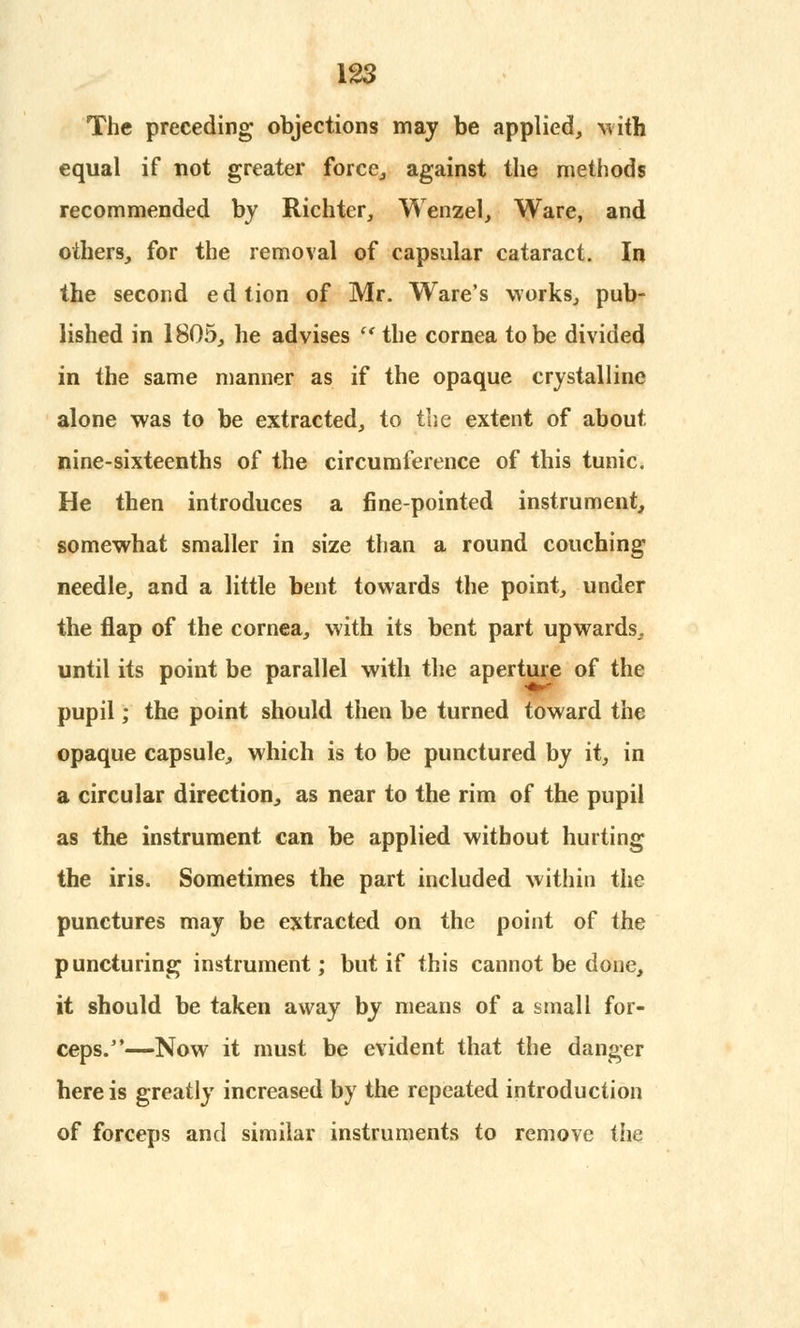 The preceding objections may be applied, with equal if not greater force, against the methods recommended by Richter, Wenzel, Ware, and others, for the removal of capsular cataract. In the second edtion of Mr. Ware's works, pub- lished in 1805, he advises  the cornea to be divided in the same manner as if the opaque crystalline alone was to be extracted, to the extent of about nine-sixteenths of the circumference of this tunic. He then introduces a fine-pointed instrument, somewhat smaller in size than a round couching needle, and a little bent towards the point, under the flap of the cornea, with its bent part upwards,, until its point be parallel with the aperture of the pupil; the point should then be turned toward the opaque capsule, which is to be punctured by it, in a circular direction, as near to the rim of the pupil as the instrument can be applied without hurting the iris. Sometimes the part included within the punctures may be extracted on the point of the puncturing instrument; but if this cannot be done, it should be taken away by means of a small for- ceps.—Now it must be evident that the danger here is greatly increased by the repeated introduction of forceps and similar instruments to remove the