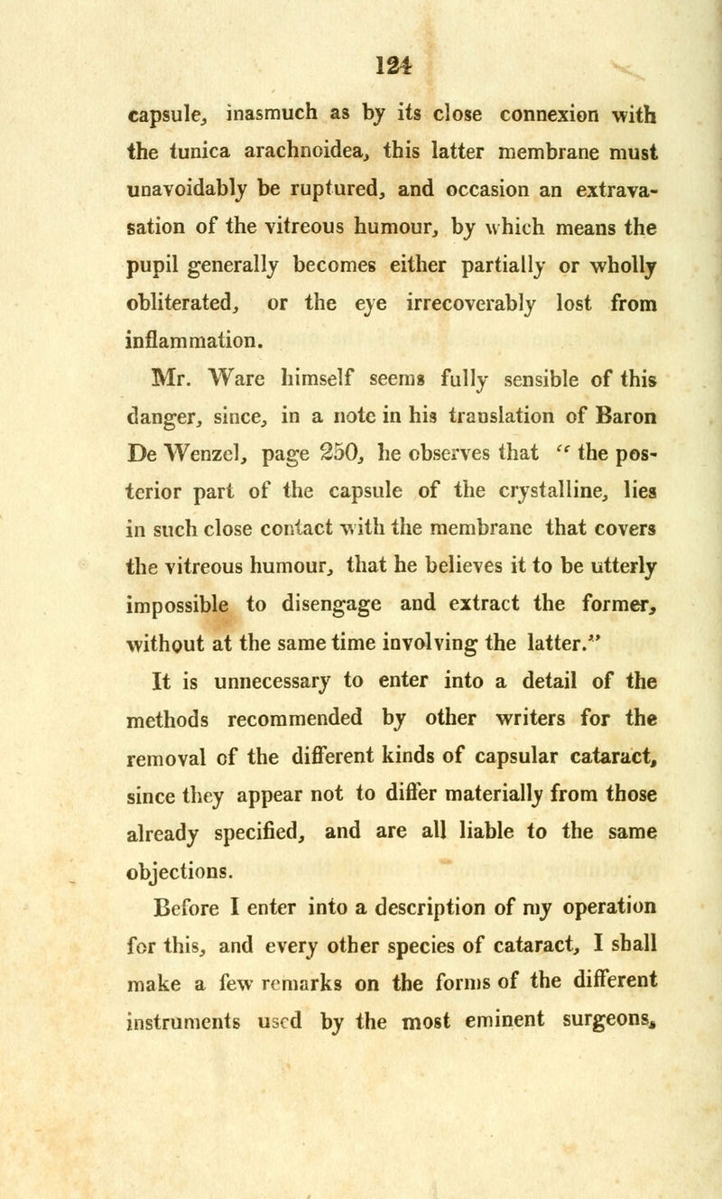 capsule,, inasmuch as by its close connexion with the tunica arachnoidea, this latter membrane must unavoidably be ruptured, and occasion an extrava- sation of the vitreous humour, by which means the pupil generally becomes either partially or wholly obliterated, or the eye irrecoverably lost from inflammation. Mr. Ware himself seems fully sensible of this danger, since, in a note in his translation of Baron De Wenzel, page 250, he observes that  the pos- terior part of the capsule of the crystalline, lies in such close contact with the membrane that covers the vitreous humour, that he believes it to be utterly impossible to disengage and extract the former, without at the same time involving the latter. It is unnecessary to enter into a detail of the methods recommended by other writers for the removal of the different kinds of capsular cataract, since they appear not to differ materially from those already specified, and are all liable to the same objections. Before I enter into a description of my operation for this, and every other species of cataract, I shall make a few remarks on the forms of the different instruments used by the most eminent surgeons.