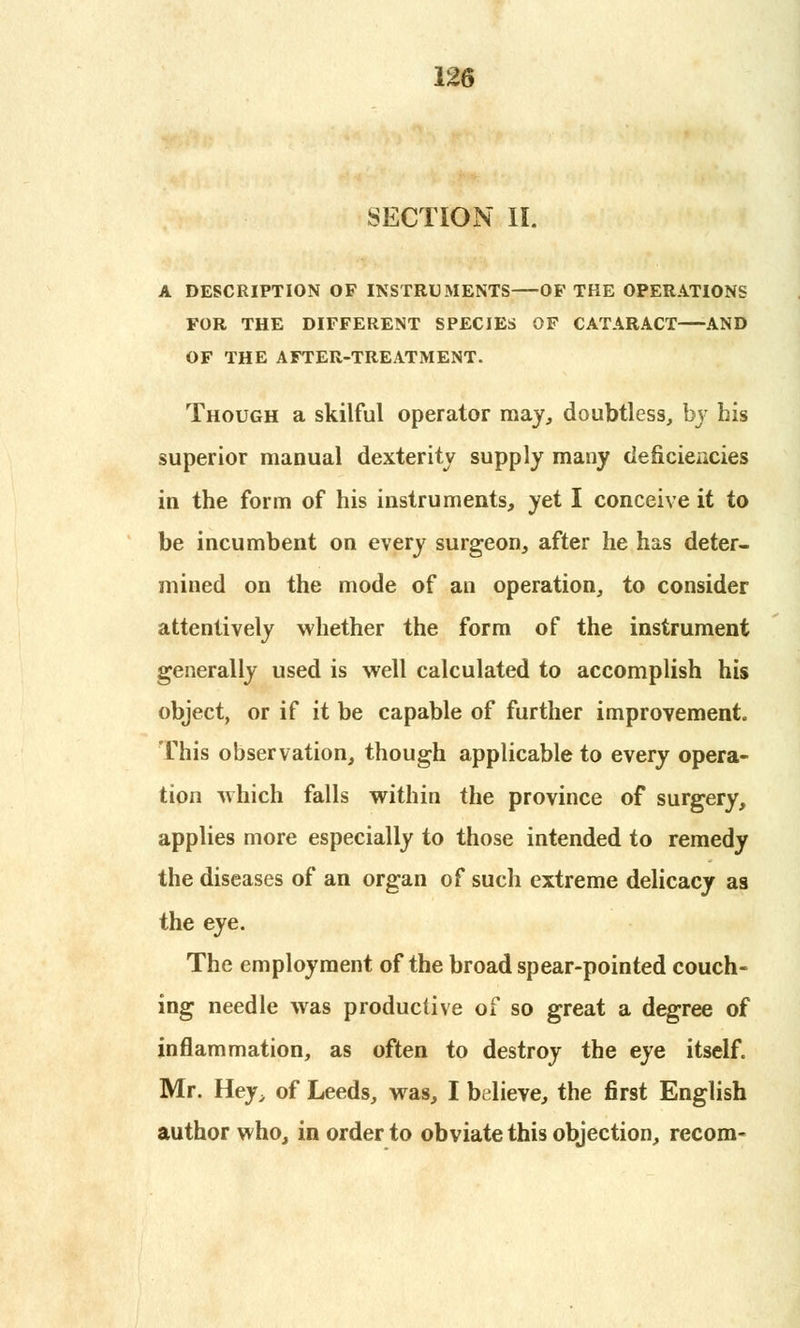 SECTION II. A DESCRIPTION OF INSTRUMENTS—OF THE OPERATIONS FOR THE DIFFERENT SPECIES OF CATARACT AND OF THE AFTER-TREATMENT. Though a skilful operator may, doubtless, by his superior manual dexterity supply many deficiencies in the form of his instruments, yet I conceive it to be incumbent on every surgeon, after he has deter- mined on the mode of an operation, to consider attentively whether the form of the instrument generally used is well calculated to accomplish his object, or if it be capable of further improvement. This observation, though applicable to every opera- tion which falls within the province of surgery, applies more especially to those intended to remedy the diseases of an organ of such extreme delicacy as the eye. The employment of the broad spear-pointed couch- ing needle was productive of so great a degree of inflammation, as often to destroy the eye itself. Mr. Hey, of Leeds, was, I believe, the first English author who, in order to obviate this objection, recom-