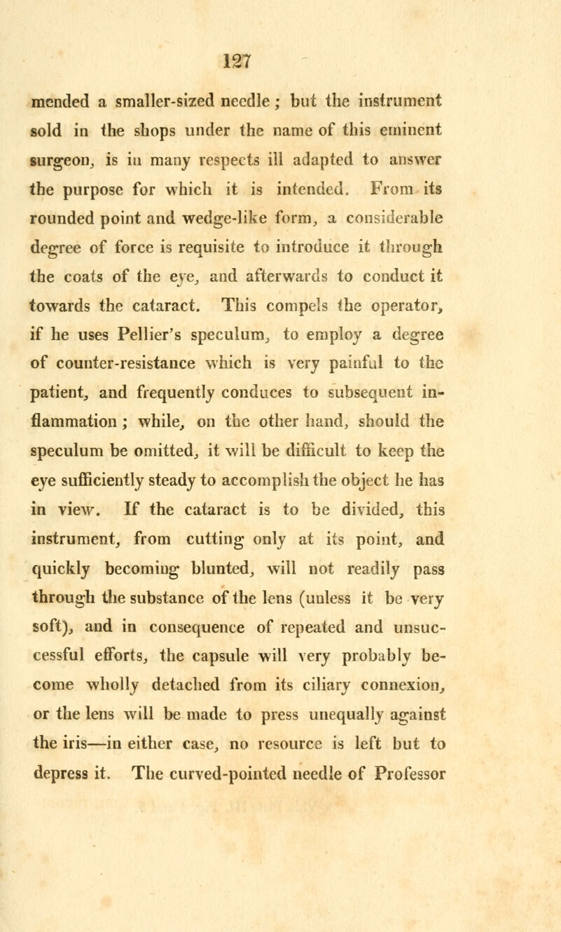 mended a smaller-sized needle; but the instrument sold in the shops under the name of this eminent surgeon, is in many respects ill adapted to answer the purpose for which it is intended. From its rounded point and wedge-like form, a considerable degree of force is requisite to introduce it through the coats of the eye, and afterwards to conduct it towards the cataract. This compels the operator, if he uses Pellier's speculum, to employ a degree of counter-resistance which is very painful to the patient, and frequently conduces to subsequent in- flammation ; while, on the other hand, should the speculum be omitted, it will be difficult to keep the eye sufficiently steady to accomplish the object he has in view. If the cataract is to be divided, this instrument, from cutting only at its point, and quickly becoming blunted, will not readily pass through the substance of the lens (unless it be very soft), and in consequence of repeated and unsuc- cessful efforts, the capsule will very probably be- come wholly detached from its ciliary connexion, or the lens will be made to press unequally against the iris—in either case, no resource is left but to depress it. The curved-pointed needle of Professor