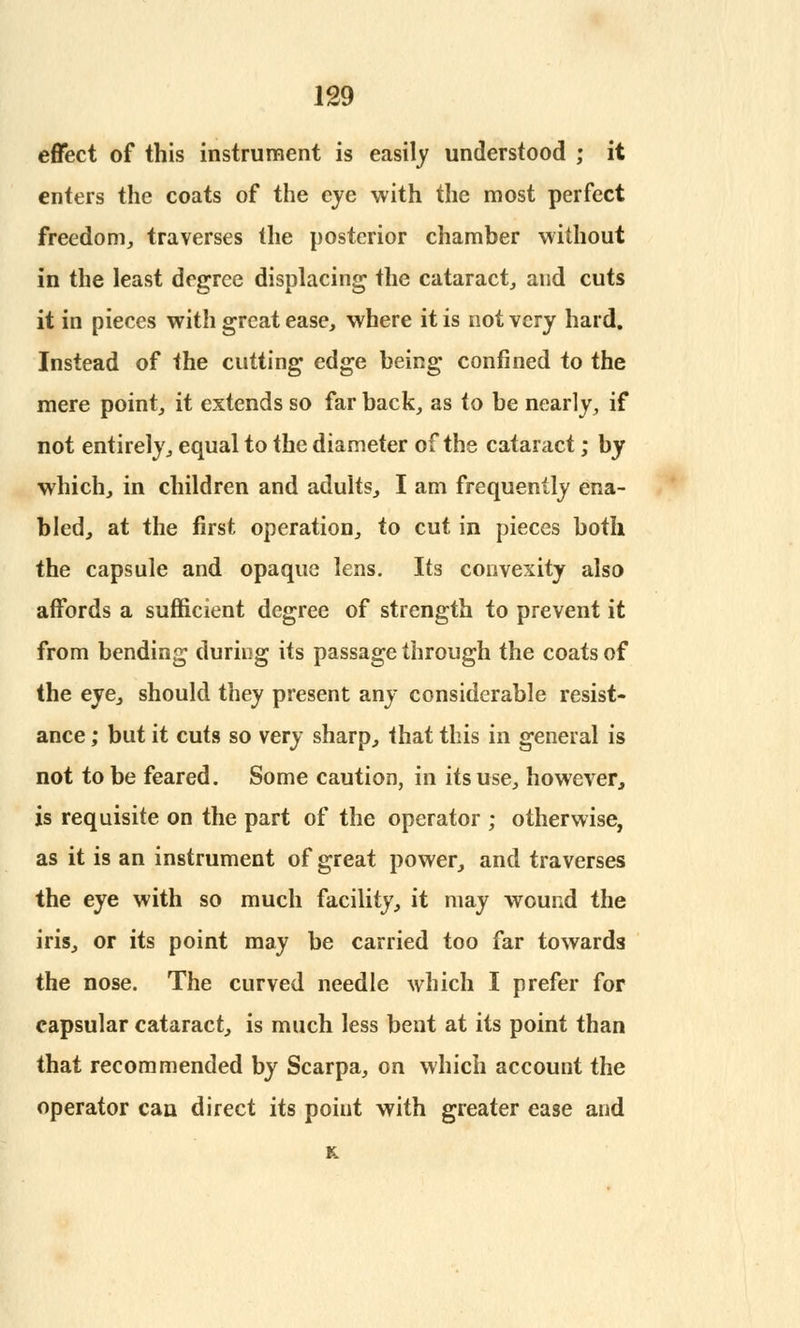 effect of this instrument is easily understood ; it enters the coats of the eye with the most perfect freedom, traverses the posterior chamber without in the least degree displacing the cataract, and cuts it in pieces with great ease, where it is not very hard. Instead of the cutting edge being confined to the mere point, it extends so far back, as 10 be nearly, if not entirely, equal to the diameter of the cataract; by which, in children and adults, I am frequently ena- bled, at the first operation, to cut in pieces both the capsule and opaque lens. Its convexity also affords a sufficient degree of strength to prevent it from bending during its passage through the coats of the eye, should they present any considerable resist- ance ; but it cuts so very sharp, that this in general is not to be feared. Some caution, in its use, however, is requisite on the part of the operator ; otherwise, as it is an instrument of great power, and traverses the eye with so much facility, it may wound the iris, or its point may be carried too far towards the nose. The curved needle which I prefer for capsular cataract, is much less bent at its point than that recommended by Scarpa, on which account the operator can direct its point with greater ease and