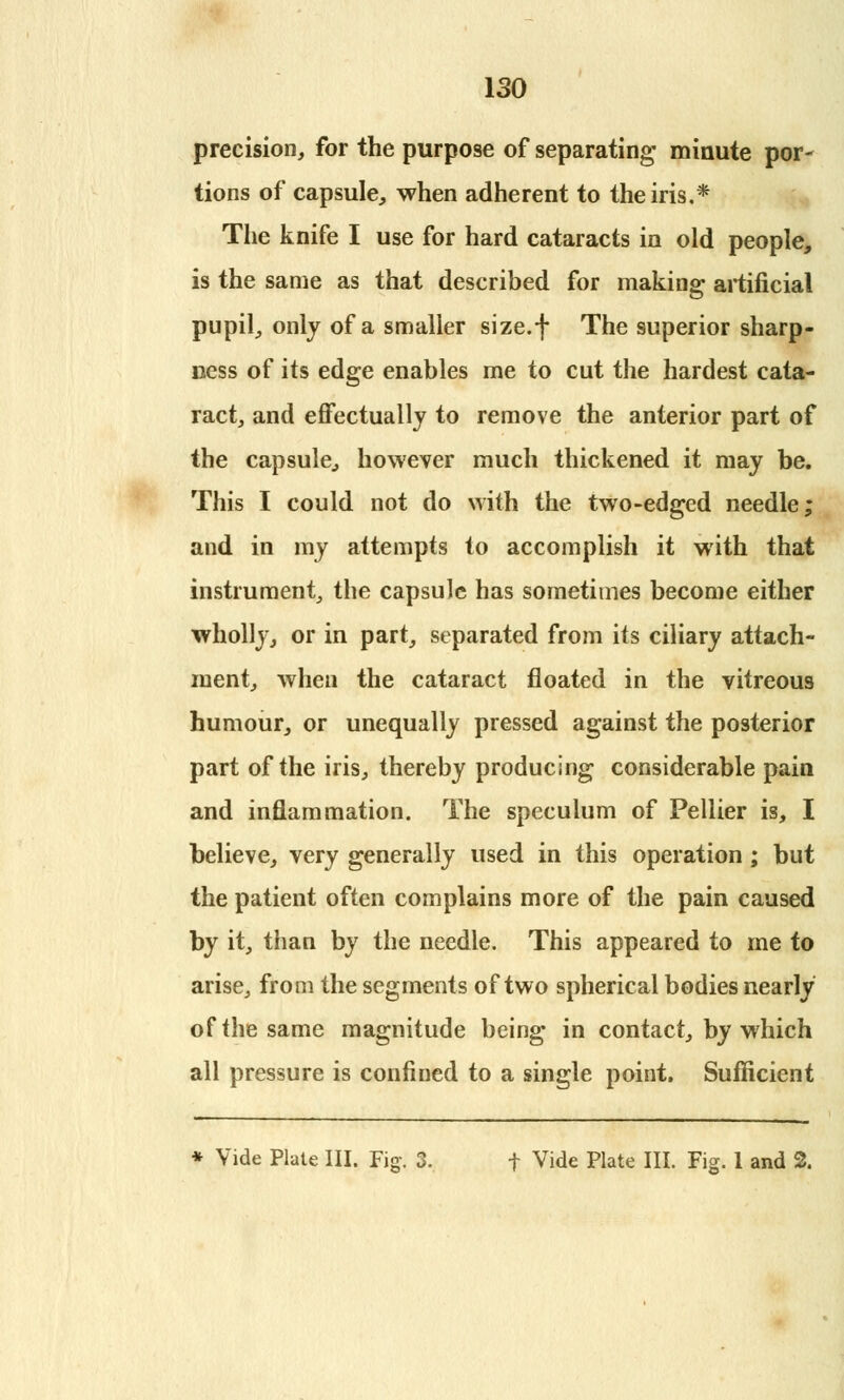 precision, for the purpose of separating- minute por- tions of capsule, when adherent to the iris.* The knife I use for hard cataracts in old people, is the same as that described for making; artificial pupil, only of a smaller size.f The superior sharp- Bess of its edge enables me to cut the hardest cata- ract, and effectually to remove the anterior part of the capsule, however much thickened it may be. This I could not do with the two-edged needle; and in my attempts to accomplish it with that instrument, the capsule has sometimes become either wholly, or in part, separated from its ciliary attach- ment, when the cataract floated in the vitreous humour, or unequally pressed against the posterior part of the iris, thereby producing considerable pain and inflammation. The speculum of Pellier is, I believe, very generally used in this operation ; but the patient often complains more of the pain caused by it, than by the needle. This appeared to me to arise, from the segments of two spherical bodies nearly of the same magnitude being in contact, by which all pressure is confined to a single point. Sufficient * Vide Plate III. Fig-. 3. f Vide Plate III. Fig. 1 and 2.