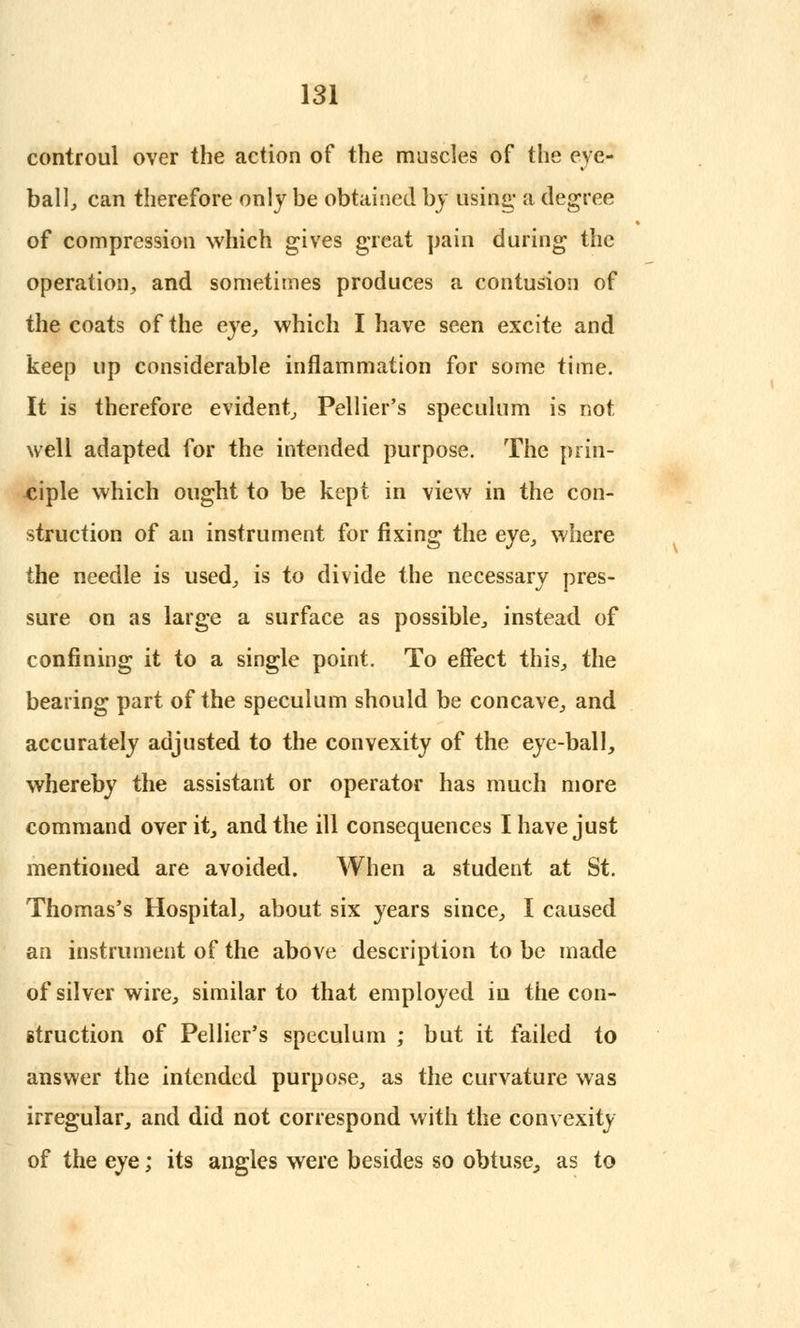 controul over the action of the muscles of the eye- ball, can therefore only be obtained by using- a degree of compression which gives great pain during the operation, and sometimes produces a contusion of the coats of the eye, which I have seen excite and keep up considerable inflammation for some time. It is therefore evident, Pellier's speculum is not well adapted for the intended purpose. The prin- ciple which ought to be kept in view in the con- struction of an instrument for fixing the eye, where the needle is used, is to divide the necessary pres- sure on as large a surface as possible, instead of confining it to a single point. To effect this, the bearing part of the speculum should be concave, and accurately adjusted to the convexity of the eye-ball, whereby the assistant or operator has much more command over it, and the ill consequences I have just mentioned are avoided. When a student at St. Thomas's Hospital, about six years since, I caused an instrument of the above description to be made of silver wire, similar to that employed in the con- struction of Pellier's speculum ; but it failed to answer the intended purpose, as the curvature was irregular, and did not correspond with the convexity of the eye; its angles were besides so obtuse, as to