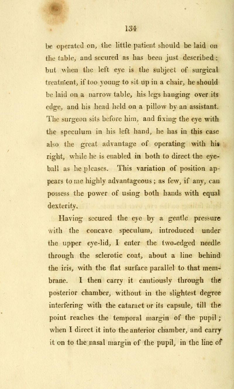 be operated on, the little patient should be laid on the table, and secured as has been just described: but when the left eye is the subject of surgical treatment, if too young to sit up in a chair, he should be laid on a narrow table, his legs hanging over its edjre, and his head held on a pillow by an assistant. The surgeon sits before him, and fixing the eye with the speculum in his left hand, he has in this case also the great advantage of operating with his right, while he is enabled in both to direct the eye- ball as he pleases. This variation of position ap- pears to me highly advantageous ; as few, if any, can possess the power of using both hands with equal dexterity. Having secured the eye by a gentle pressure with the concave speculum, introduced under the upper eye-lid, I enter the two-edged needle through the sclerotic coat, about a line behind the iris, with the flat surface parallel to that mem- brane. I then carry it cautiously through the posterior chamber, without in the slightest degree interfering with the cataract or its capsule, till the point reaches the temporal margin of the pupil; when I direct it into the anterior chamber, and carry it on to the nasal margin of the pupil, in the line of