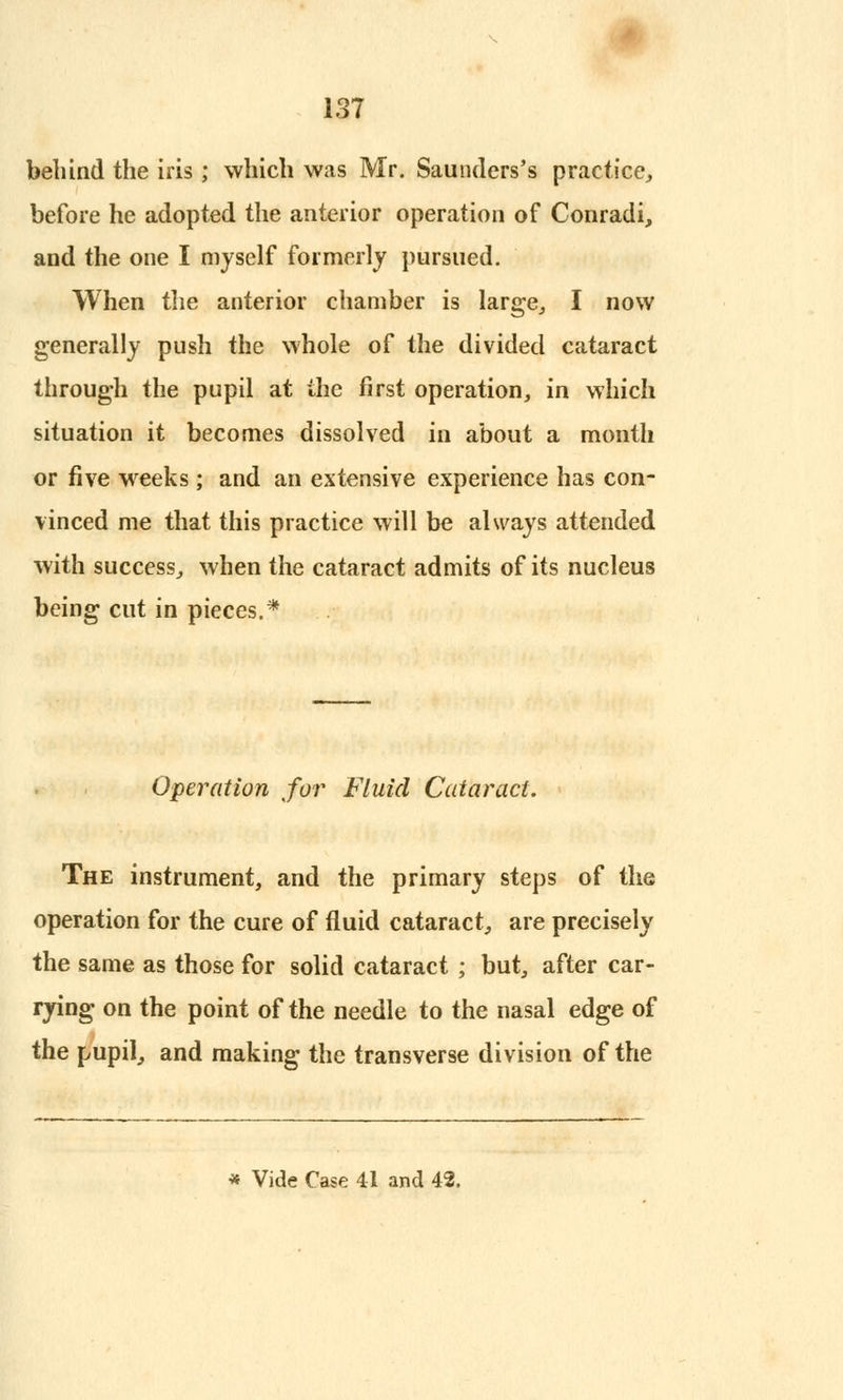 behind the iris; which was Mr. Saunders's practice, before he adopted the anterior operation of Conradi, and the one I myself formerly pursued. When the anterior chamber is large, I now generally push the whole of the divided cataract through the pupil at the first operation, in which situation it becomes dissolved in about a month or five weeks; and an extensive experience has con- vinced me that this practice will be always attended with success, when the cataract admits of its nucleus being cut in pieces.* Operation for Fluid Cataract. The instrument, and the primary steps of the operation for the cure of fluid cataract, are precisely the same as those for solid cataract ; but, after car- rying on the point of the needle to the nasal edge of the pupil, and making the transverse division of the