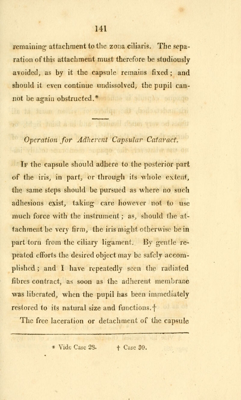 remaining' attachment to the zona ciliaris. The sepa- ration of this attachment must therefore be studiously avoided, as by it the capsule remains fixed; and should it even continue undissolved, the pupil can- not be agaiu obstructed.* Operation for Adherent Capsular Cataract, If the capsule should adhere to the posterior part of the iris, in part, or through its whole extent, the same steps should be pursued as where no such adhesions exist, taking care however not to use much force with the instrument; as, should the at- tachment be very firm, the iris might otherwise be in part torn from the ciliary ligament. By gentle re- peated efforts the desired object may be safely accom- plished ; and I have repeatedly seen the radiated fibres contract, as soon as the adherent membrane was liberated, when the pupil has been immediately restored to its natural size and functions.f The free laceration or detachment of the capsule * Vide Case 2S. f Case