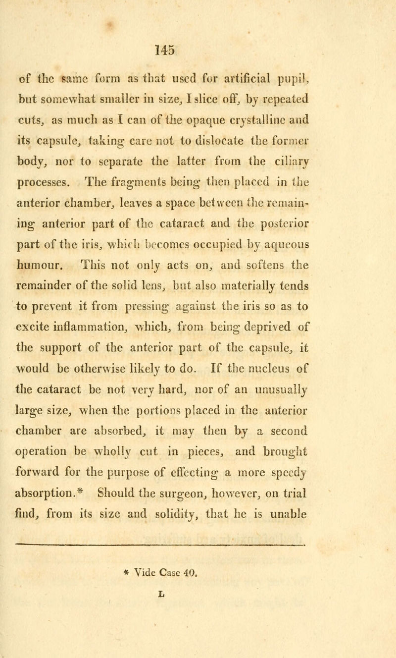 of the same form as that used for artificial pupil, but somewhat smaller in size, I slice off, by repeated cuts, as much as I can of the opaque crystalline and its capsule, taking care not to dislocate the former body, nor to separate the latter from the ciliary processes. The fragments being then placed in the anterior chamber, leaves a space between the remain- ing anterior part of the cataract and the posterior part of the iris, which becomes occupied by aqueous humour. This not only acts on, and softens the remainder of the solid lens, but also materially tends to prevent it from pressing against the iris so as to excite inflammation, which, from being deprived of the support of the anterior part of the capsule, it would be otherwise likely to do. If the nucleus of the cataract be not very hard, nor of an unusually large size, when the portions placed in the anterior chamber are absorbed, it may then by a second operation be wholly cut in pieces, and brought forward for the purpose of effecting a more speedy absorption.* Should the surgeon, however, on trial find, from its size and solidity, that he is unable * Vide Case 40. L