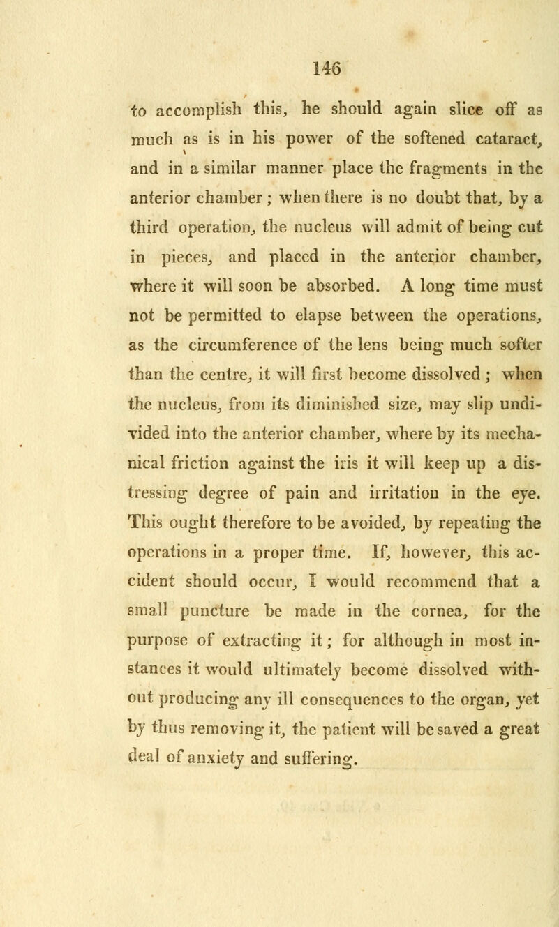 to accomplish this, he should again slice off as much as is in his power of the softened cataract, and in a similar manner place the fragments in the anterior chamber; when there is no doubt that, by a third operation, the nucleus will admit of being cut in pieces, and placed in the anterior chamber, where it will soon be absorbed. A long time must not be permitted to elapse between the operations, as the circumference of the lens being much softer than the centre, it will first become dissolved ; when the nucleus, from its diminished size, may slip undi- vided into the anterior chamber, where by its mecha- nical friction against the iris it will keep up a dis- tressing degree of pain and irritation in the eye. This ought therefore to be avoided, by repeating the operations in a proper time. If, however, this ac- cident should occur, I would recommend that a small puncture be made in the cornea, for the purpose of extracting it; for although in most in- stances it would ultimately become dissolved with- out producing any ill consequences to the organ, yet by thus removing it, the patient will be saved a great deal of anxiety and suffering.